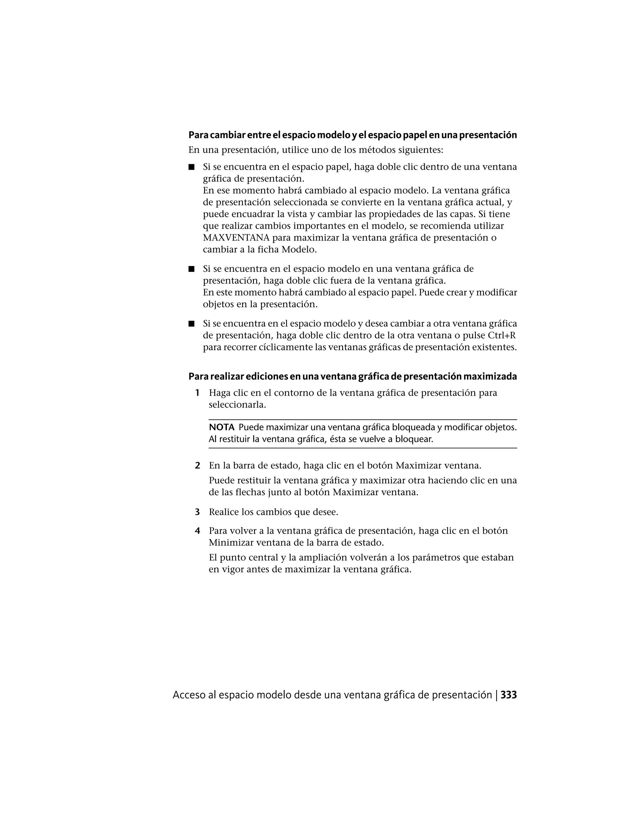 Paracambiarentreelespaciomodeloyelespaciopapelenunapresentación
En una presentación, utilice uno de los métodos siguientes:
■ Si se encuentra en el espacio papel, haga doble clic dentro de una ventana
gráfica de presentación.
En ese momento habrá cambiado al espacio modelo. La ventana gráfica
de presentación seleccionada se convierte en la ventana gráfica actual, y
puede encuadrar la vista y cambiar las propiedades de las capas. Si tiene
que realizar cambios importantes en el modelo, se recomienda utilizar
MAXVENTANA para maximizar la ventana gráfica de presentación o
cambiar a la ficha Modelo.
■ Si se encuentra en el espacio modelo en una ventana gráfica de
presentación, haga doble clic fuera de la ventana gráfica.
En este momento habrá cambiado al espacio papel. Puede crear y modificar
objetos en la presentación.
■ Si se encuentra en el espacio modelo y desea cambiar a otra ventana gráfica
de presentación, haga doble clic dentro de la otra ventana o pulse Ctrl+R
para recorrer cíclicamente las ventanas gráficas de presentación existentes.
Pararealizaredicionesenunaventanagráficadepresentaciónmaximizada
1 Haga clic en el contorno de la ventana gráfica de presentación para
seleccionarla.
NOTA Puede maximizar una ventana gráfica bloqueada y modificar objetos.
Al restituir la ventana gráfica, ésta se vuelve a bloquear.
2 En la barra de estado, haga clic en el botón Maximizar ventana.
Puede restituir la ventana gráfica y maximizar otra haciendo clic en una
de las flechas junto al botón Maximizar ventana.
3 Realice los cambios que desee.
4 Para volver a la ventana gráfica de presentación, haga clic en el botón
Minimizar ventana de la barra de estado.
El punto central y la ampliación volverán a los parámetros que estaban
en vigor antes de maximizar la ventana gráfica.
Acceso al espacio modelo desde una ventana gráfica de presentación | 333
 
