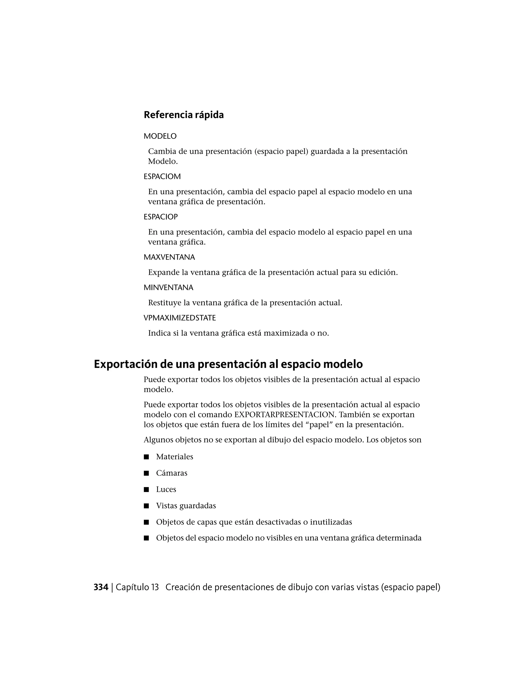 Referencia rápida
MODELO
Cambia de una presentación (espacio papel) guardada a la presentación
Modelo.
ESPACIOM
En una presentación, cambia del espacio papel al espacio modelo en una
ventana gráfica de presentación.
ESPACIOP
En una presentación, cambia del espacio modelo al espacio papel en una
ventana gráfica.
MAXVENTANA
Expande la ventana gráfica de la presentación actual para su edición.
MINVENTANA
Restituye la ventana gráfica de la presentación actual.
VPMAXIMIZEDSTATE
Indica si la ventana gráfica está maximizada o no.
Exportación de una presentación al espacio modelo
Puede exportar todos los objetos visibles de la presentación actual al espacio
modelo.
Puede exportar todos los objetos visibles de la presentación actual al espacio
modelo con el comando EXPORTARPRESENTACION. También se exportan
los objetos que están fuera de los límites del “papel” en la presentación.
Algunos objetos no se exportan al dibujo del espacio modelo. Los objetos son
■ Materiales
■ Cámaras
■ Luces
■ Vistas guardadas
■ Objetos de capas que están desactivadas o inutilizadas
■ Objetos del espacio modelo no visibles en una ventana gráfica determinada
334 | Capítulo 13 Creación de presentaciones de dibujo con varias vistas (espacio papel)
 