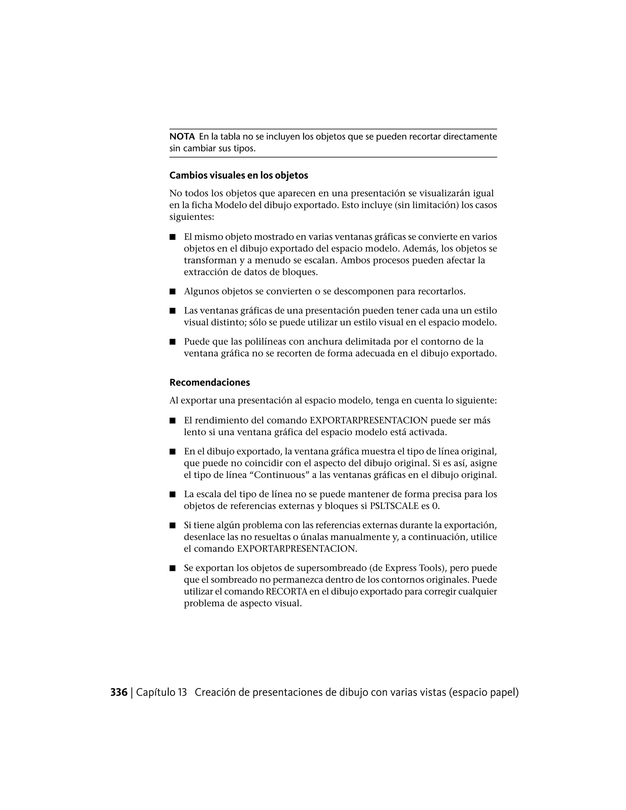 NOTA En la tabla no se incluyen los objetos que se pueden recortar directamente
sin cambiar sus tipos.
Cambios visuales en los objetos
No todos los objetos que aparecen en una presentación se visualizarán igual
en la ficha Modelo del dibujo exportado. Esto incluye (sin limitación) los casos
siguientes:
■ El mismo objeto mostrado en varias ventanas gráficas se convierte en varios
objetos en el dibujo exportado del espacio modelo. Además, los objetos se
transforman y a menudo se escalan. Ambos procesos pueden afectar la
extracción de datos de bloques.
■ Algunos objetos se convierten o se descomponen para recortarlos.
■ Las ventanas gráficas de una presentación pueden tener cada una un estilo
visual distinto; sólo se puede utilizar un estilo visual en el espacio modelo.
■ Puede que las polilíneas con anchura delimitada por el contorno de la
ventana gráfica no se recorten de forma adecuada en el dibujo exportado.
Recomendaciones
Al exportar una presentación al espacio modelo, tenga en cuenta lo siguiente:
■ El rendimiento del comando EXPORTARPRESENTACION puede ser más
lento si una ventana gráfica del espacio modelo está activada.
■ En el dibujo exportado, la ventana gráfica muestra el tipo de línea original,
que puede no coincidir con el aspecto del dibujo original. Si es así, asigne
el tipo de línea “Continuous” a las ventanas gráficas en el dibujo original.
■ La escala del tipo de línea no se puede mantener de forma precisa para los
objetos de referencias externas y bloques si PSLTSCALE es 0.
■ Si tiene algún problema con las referencias externas durante la exportación,
desenlace las no resueltas o únalas manualmente y, a continuación, utilice
el comando EXPORTARPRESENTACION.
■ Se exportan los objetos de supersombreado (de Express Tools), pero puede
que el sombreado no permanezca dentro de los contornos originales. Puede
utilizar el comando RECORTA en el dibujo exportado para corregir cualquier
problema de aspecto visual.
336 | Capítulo 13 Creación de presentaciones de dibujo con varias vistas (espacio papel)
 
