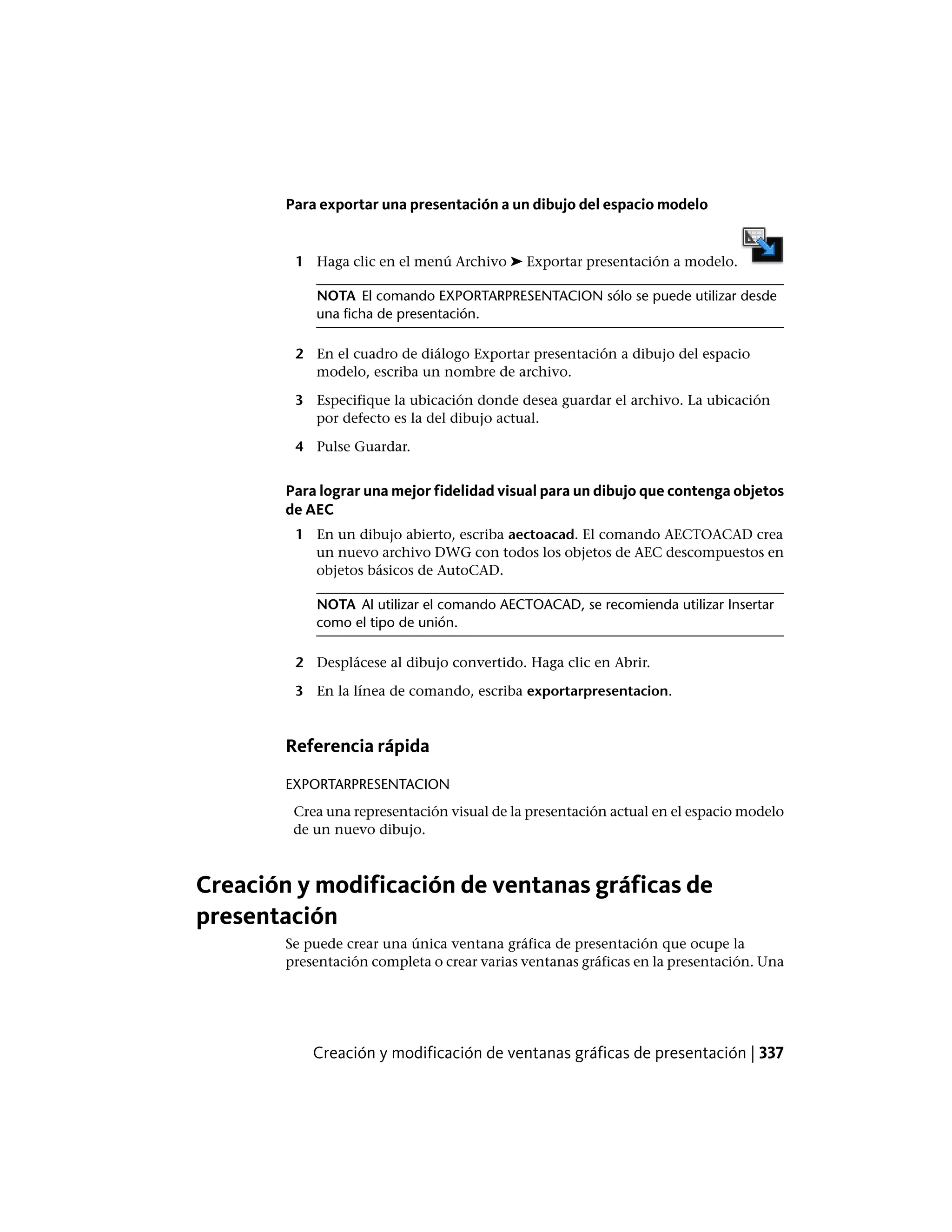 Para exportar una presentación a un dibujo del espacio modelo
1 Haga clic en el menú Archivo ➤ Exportar presentación a modelo.
NOTA El comando EXPORTARPRESENTACION sólo se puede utilizar desde
una ficha de presentación.
2 En el cuadro de diálogo Exportar presentación a dibujo del espacio
modelo, escriba un nombre de archivo.
3 Especifique la ubicación donde desea guardar el archivo. La ubicación
por defecto es la del dibujo actual.
4 Pulse Guardar.
Para lograr una mejor fidelidad visual para un dibujo que contenga objetos
de AEC
1 En un dibujo abierto, escriba aectoacad. El comando AECTOACAD crea
un nuevo archivo DWG con todos los objetos de AEC descompuestos en
objetos básicos de AutoCAD.
NOTA Al utilizar el comando AECTOACAD, se recomienda utilizar Insertar
como el tipo de unión.
2 Desplácese al dibujo convertido. Haga clic en Abrir.
3 En la línea de comando, escriba exportarpresentacion.
Referencia rápida
EXPORTARPRESENTACION
Crea una representación visual de la presentación actual en el espacio modelo
de un nuevo dibujo.
Creación y modificación de ventanas gráficas de
presentación
Se puede crear una única ventana gráfica de presentación que ocupe la
presentación completa o crear varias ventanas gráficas en la presentación. Una
Creación y modificación de ventanas gráficas de presentación | 337
 