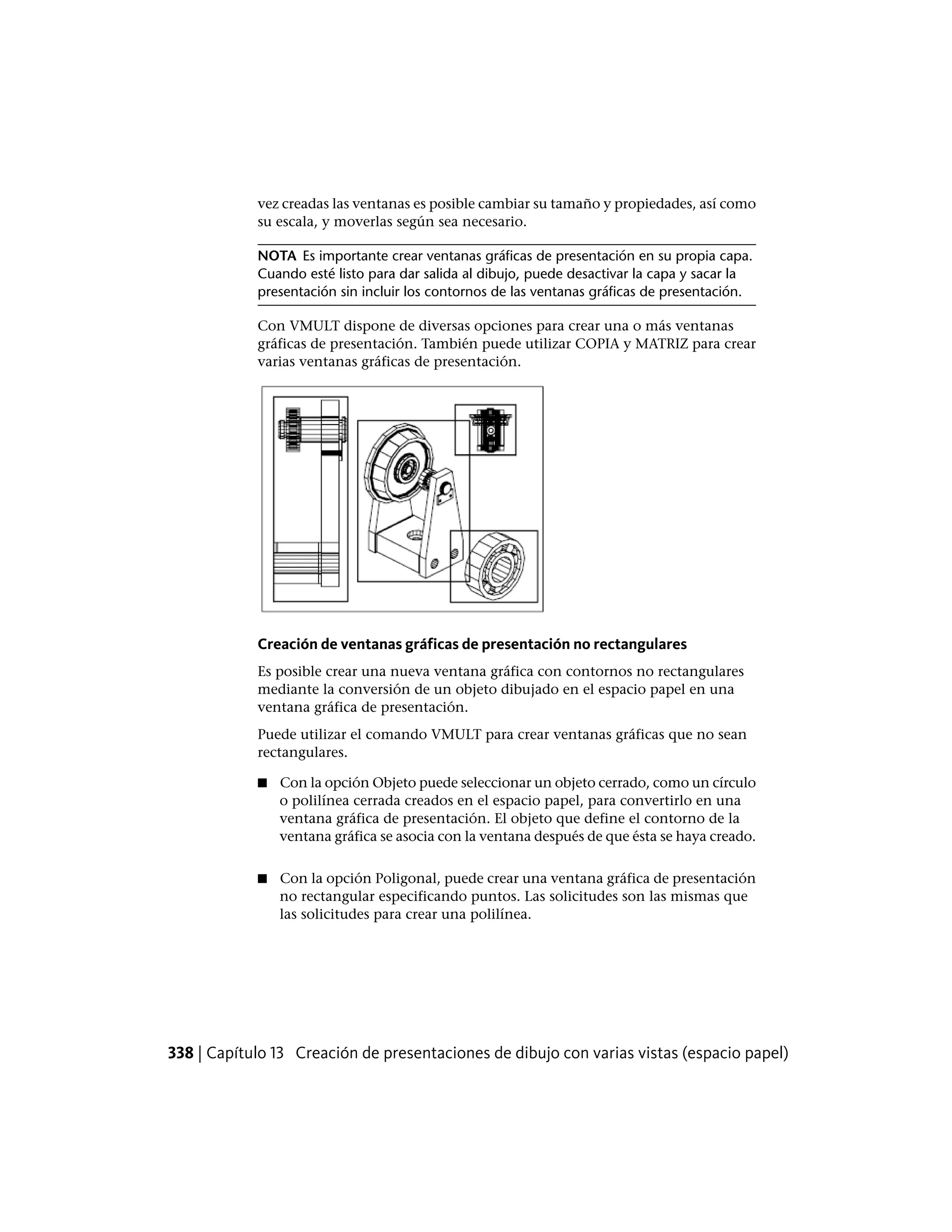 vez creadas las ventanas es posible cambiar su tamaño y propiedades, así como
su escala, y moverlas según sea necesario.
NOTA Es importante crear ventanas gráficas de presentación en su propia capa.
Cuando esté listo para dar salida al dibujo, puede desactivar la capa y sacar la
presentación sin incluir los contornos de las ventanas gráficas de presentación.
Con VMULT dispone de diversas opciones para crear una o más ventanas
gráficas de presentación. También puede utilizar COPIA y MATRIZ para crear
varias ventanas gráficas de presentación.
Creación de ventanas gráficas de presentación no rectangulares
Es posible crear una nueva ventana gráfica con contornos no rectangulares
mediante la conversión de un objeto dibujado en el espacio papel en una
ventana gráfica de presentación.
Puede utilizar el comando VMULT para crear ventanas gráficas que no sean
rectangulares.
■ Con la opción Objeto puede seleccionar un objeto cerrado, como un círculo
o polilínea cerrada creados en el espacio papel, para convertirlo en una
ventana gráfica de presentación. El objeto que define el contorno de la
ventana gráfica se asocia con la ventana después de que ésta se haya creado.
■ Con la opción Poligonal, puede crear una ventana gráfica de presentación
no rectangular especificando puntos. Las solicitudes son las mismas que
las solicitudes para crear una polilínea.
338 | Capítulo 13 Creación de presentaciones de dibujo con varias vistas (espacio papel)
 
