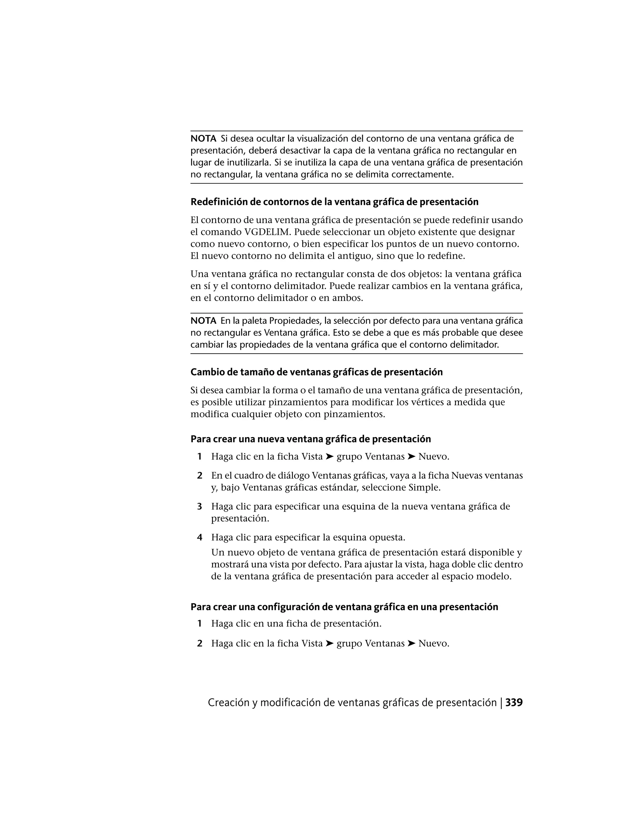 NOTA Si desea ocultar la visualización del contorno de una ventana gráfica de
presentación, deberá desactivar la capa de la ventana gráfica no rectangular en
lugar de inutilizarla. Si se inutiliza la capa de una ventana gráfica de presentación
no rectangular, la ventana gráfica no se delimita correctamente.
Redefinición de contornos de la ventana gráfica de presentación
El contorno de una ventana gráfica de presentación se puede redefinir usando
el comando VGDELIM. Puede seleccionar un objeto existente que designar
como nuevo contorno, o bien especificar los puntos de un nuevo contorno.
El nuevo contorno no delimita el antiguo, sino que lo redefine.
Una ventana gráfica no rectangular consta de dos objetos: la ventana gráfica
en sí y el contorno delimitador. Puede realizar cambios en la ventana gráfica,
en el contorno delimitador o en ambos.
NOTA En la paleta Propiedades, la selección por defecto para una ventana gráfica
no rectangular es Ventana gráfica. Esto se debe a que es más probable que desee
cambiar las propiedades de la ventana gráfica que el contorno delimitador.
Cambio de tamaño de ventanas gráficas de presentación
Si desea cambiar la forma o el tamaño de una ventana gráfica de presentación,
es posible utilizar pinzamientos para modificar los vértices a medida que
modifica cualquier objeto con pinzamientos.
Para crear una nueva ventana gráfica de presentación
1 Haga clic en la ficha Vista ➤ grupo Ventanas ➤ Nuevo.
2 En el cuadro de diálogo Ventanas gráficas, vaya a la ficha Nuevas ventanas
y, bajo Ventanas gráficas estándar, seleccione Simple.
3 Haga clic para especificar una esquina de la nueva ventana gráfica de
presentación.
4 Haga clic para especificar la esquina opuesta.
Un nuevo objeto de ventana gráfica de presentación estará disponible y
mostrará una vista por defecto. Para ajustar la vista, haga doble clic dentro
de la ventana gráfica de presentación para acceder al espacio modelo.
Para crear una configuración de ventana gráfica en una presentación
1 Haga clic en una ficha de presentación.
2 Haga clic en la ficha Vista ➤ grupo Ventanas ➤ Nuevo.
Creación y modificación de ventanas gráficas de presentación | 339
 