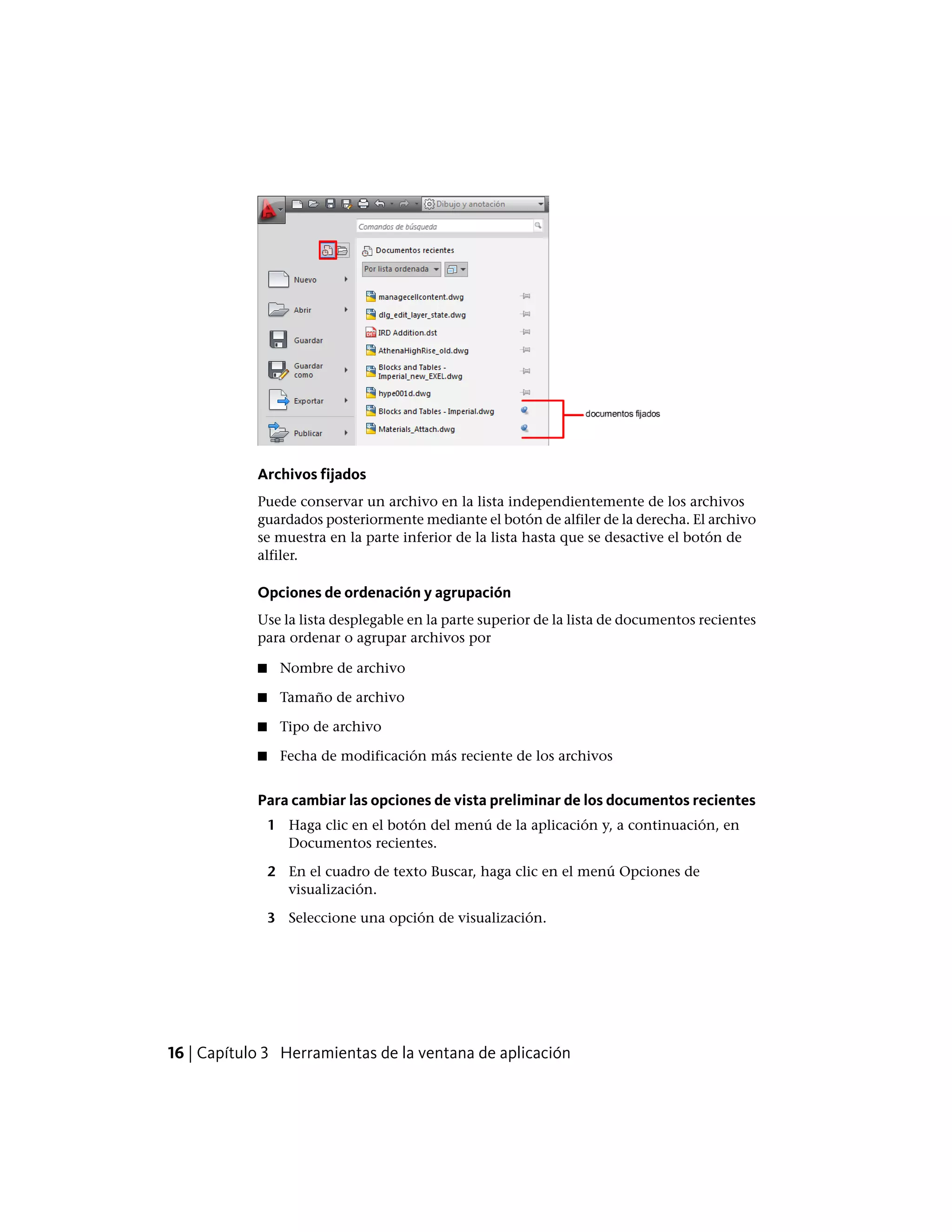 Archivos fijados
Puede conservar un archivo en la lista independientemente de los archivos
guardados posteriormente mediante el botón de alfiler de la derecha. El archivo
se muestra en la parte inferior de la lista hasta que se desactive el botón de
alfiler.
Opciones de ordenación y agrupación
Use la lista desplegable en la parte superior de la lista de documentos recientes
para ordenar o agrupar archivos por
■ Nombre de archivo
■ Tamaño de archivo
■ Tipo de archivo
■ Fecha de modificación más reciente de los archivos
Para cambiar las opciones de vista preliminar de los documentos recientes
1 Haga clic en el botón del menú de la aplicación y, a continuación, en
Documentos recientes.
2 En el cuadro de texto Buscar, haga clic en el menú Opciones de
visualización.
3 Seleccione una opción de visualización.
16 | Capítulo 3 Herramientas de la ventana de aplicación
 
