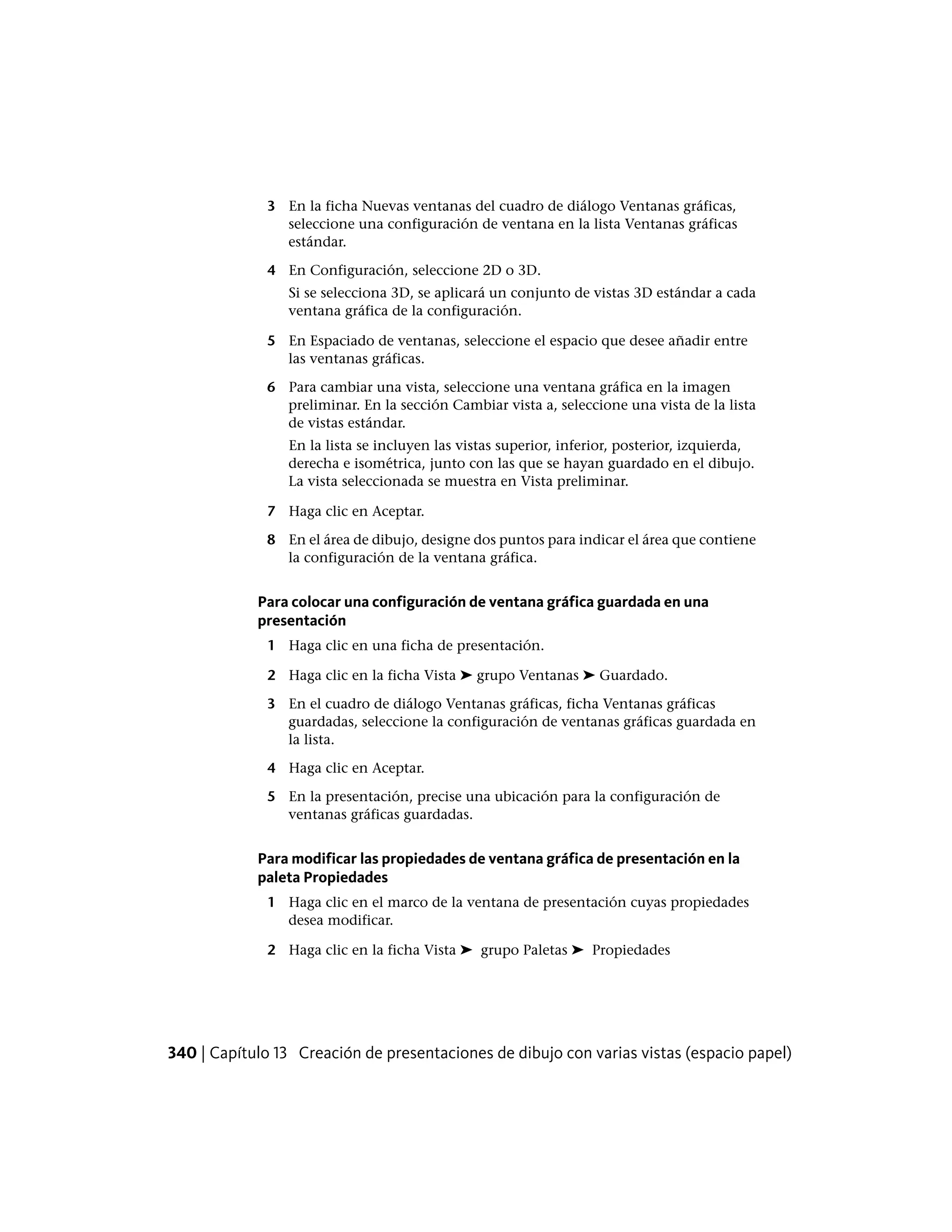 3 En la ficha Nuevas ventanas del cuadro de diálogo Ventanas gráficas,
seleccione una configuración de ventana en la lista Ventanas gráficas
estándar.
4 En Configuración, seleccione 2D o 3D.
Si se selecciona 3D, se aplicará un conjunto de vistas 3D estándar a cada
ventana gráfica de la configuración.
5 En Espaciado de ventanas, seleccione el espacio que desee añadir entre
las ventanas gráficas.
6 Para cambiar una vista, seleccione una ventana gráfica en la imagen
preliminar. En la sección Cambiar vista a, seleccione una vista de la lista
de vistas estándar.
En la lista se incluyen las vistas superior, inferior, posterior, izquierda,
derecha e isométrica, junto con las que se hayan guardado en el dibujo.
La vista seleccionada se muestra en Vista preliminar.
7 Haga clic en Aceptar.
8 En el área de dibujo, designe dos puntos para indicar el área que contiene
la configuración de la ventana gráfica.
Para colocar una configuración de ventana gráfica guardada en una
presentación
1 Haga clic en una ficha de presentación.
2 Haga clic en la ficha Vista ➤ grupo Ventanas ➤ Guardado.
3 En el cuadro de diálogo Ventanas gráficas, ficha Ventanas gráficas
guardadas, seleccione la configuración de ventanas gráficas guardada en
la lista.
4 Haga clic en Aceptar.
5 En la presentación, precise una ubicación para la configuración de
ventanas gráficas guardadas.
Para modificar las propiedades de ventana gráfica de presentación en la
paleta Propiedades
1 Haga clic en el marco de la ventana de presentación cuyas propiedades
desea modificar.
2 Haga clic en la ficha Vista ➤ grupo Paletas ➤ Propiedades
340 | Capítulo 13 Creación de presentaciones de dibujo con varias vistas (espacio papel)
 