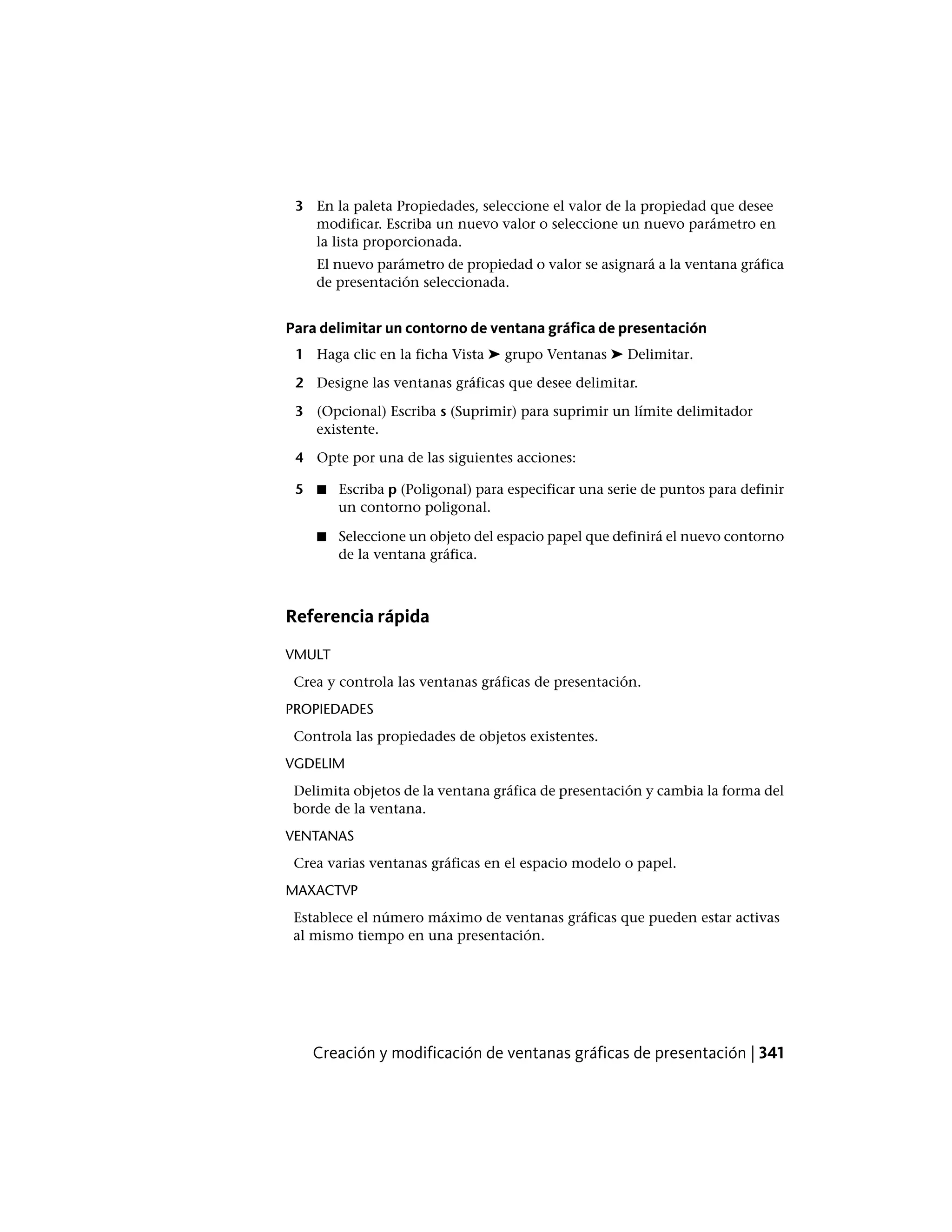 3 En la paleta Propiedades, seleccione el valor de la propiedad que desee
modificar. Escriba un nuevo valor o seleccione un nuevo parámetro en
la lista proporcionada.
El nuevo parámetro de propiedad o valor se asignará a la ventana gráfica
de presentación seleccionada.
Para delimitar un contorno de ventana gráfica de presentación
1 Haga clic en la ficha Vista ➤ grupo Ventanas ➤ Delimitar.
2 Designe las ventanas gráficas que desee delimitar.
3 (Opcional) Escriba s (Suprimir) para suprimir un límite delimitador
existente.
4 Opte por una de las siguientes acciones:
5 Escriba p (Poligonal) para especificar una serie de puntos para definir
un contorno poligonal.
■
■ Seleccione un objeto del espacio papel que definirá el nuevo contorno
de la ventana gráfica.
Referencia rápida
VMULT
Crea y controla las ventanas gráficas de presentación.
PROPIEDADES
Controla las propiedades de objetos existentes.
VGDELIM
Delimita objetos de la ventana gráfica de presentación y cambia la forma del
borde de la ventana.
VENTANAS
Crea varias ventanas gráficas en el espacio modelo o papel.
MAXACTVP
Establece el número máximo de ventanas gráficas que pueden estar activas
al mismo tiempo en una presentación.
Creación y modificación de ventanas gráficas de presentación | 341
 