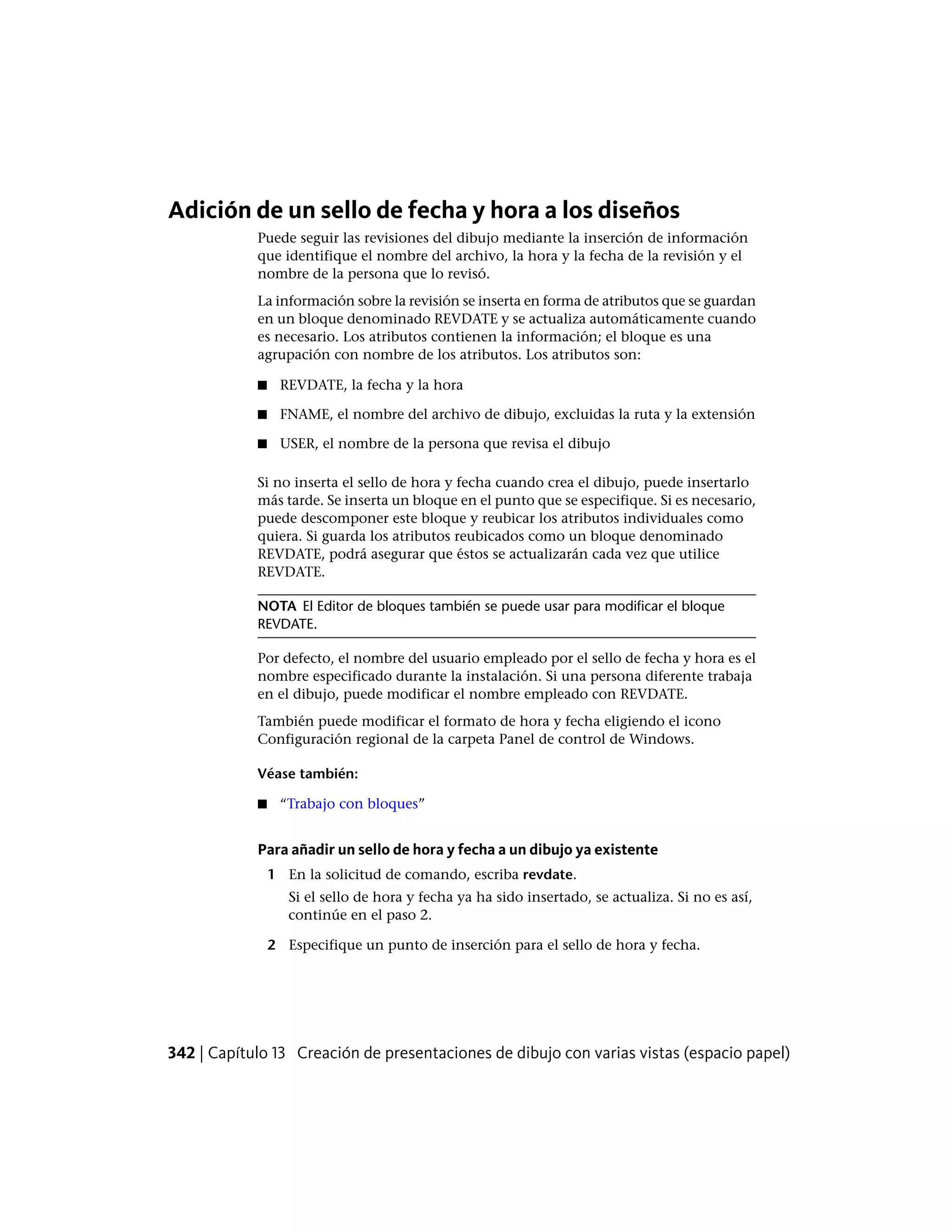 Adición de un sello de fecha y hora a los diseños
Puede seguir las revisiones del dibujo mediante la inserción de información
que identifique el nombre del archivo, la hora y la fecha de la revisión y el
nombre de la persona que lo revisó.
La información sobre la revisión se inserta en forma de atributos que se guardan
en un bloque denominado REVDATE y se actualiza automáticamente cuando
es necesario. Los atributos contienen la información; el bloque es una
agrupación con nombre de los atributos. Los atributos son:
■ REVDATE, la fecha y la hora
■ FNAME, el nombre del archivo de dibujo, excluidas la ruta y la extensión
■ USER, el nombre de la persona que revisa el dibujo
Si no inserta el sello de hora y fecha cuando crea el dibujo, puede insertarlo
más tarde. Se inserta un bloque en el punto que se especifique. Si es necesario,
puede descomponer este bloque y reubicar los atributos individuales como
quiera. Si guarda los atributos reubicados como un bloque denominado
REVDATE, podrá asegurar que éstos se actualizarán cada vez que utilice
REVDATE.
NOTA El Editor de bloques también se puede usar para modificar el bloque
REVDATE.
Por defecto, el nombre del usuario empleado por el sello de fecha y hora es el
nombre especificado durante la instalación. Si una persona diferente trabaja
en el dibujo, puede modificar el nombre empleado con REVDATE.
También puede modificar el formato de hora y fecha eligiendo el icono
Configuración regional de la carpeta Panel de control de Windows.
Véase también:
■ “Trabajo con bloques”
Para añadir un sello de hora y fecha a un dibujo ya existente
1 En la solicitud de comando, escriba revdate.
Si el sello de hora y fecha ya ha sido insertado, se actualiza. Si no es así,
continúe en el paso 2.
2 Especifique un punto de inserción para el sello de hora y fecha.
342 | Capítulo 13 Creación de presentaciones de dibujo con varias vistas (espacio papel)
 