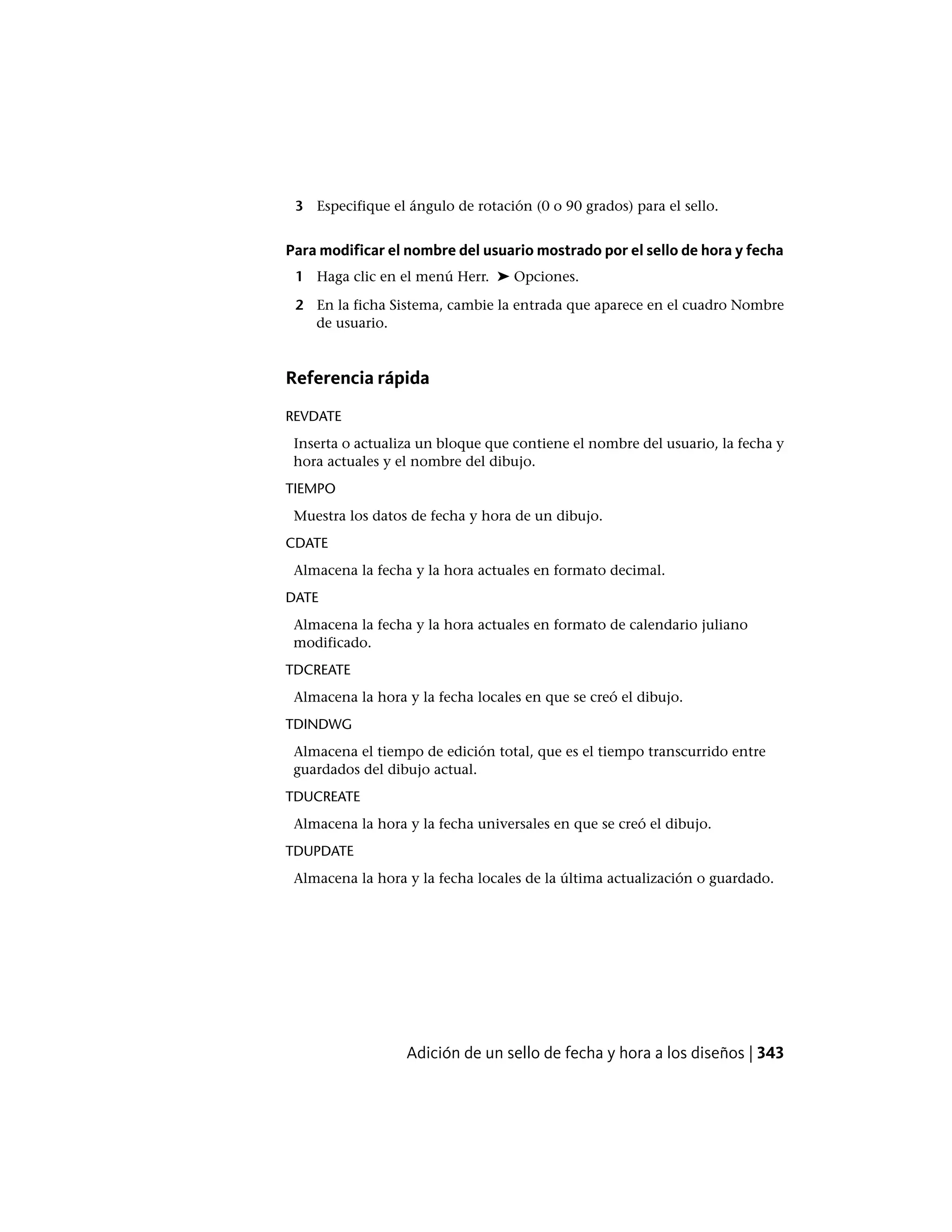 3 Especifique el ángulo de rotación (0 o 90 grados) para el sello.
Para modificar el nombre del usuario mostrado por el sello de hora y fecha
1 Haga clic en el menú Herr. ➤ Opciones.
2 En la ficha Sistema, cambie la entrada que aparece en el cuadro Nombre
de usuario.
Referencia rápida
REVDATE
Inserta o actualiza un bloque que contiene el nombre del usuario, la fecha y
hora actuales y el nombre del dibujo.
TIEMPO
Muestra los datos de fecha y hora de un dibujo.
CDATE
Almacena la fecha y la hora actuales en formato decimal.
DATE
Almacena la fecha y la hora actuales en formato de calendario juliano
modificado.
TDCREATE
Almacena la hora y la fecha locales en que se creó el dibujo.
TDINDWG
Almacena el tiempo de edición total, que es el tiempo transcurrido entre
guardados del dibujo actual.
TDUCREATE
Almacena la hora y la fecha universales en que se creó el dibujo.
TDUPDATE
Almacena la hora y la fecha locales de la última actualización o guardado.
Adición de un sello de fecha y hora a los diseños | 343
 