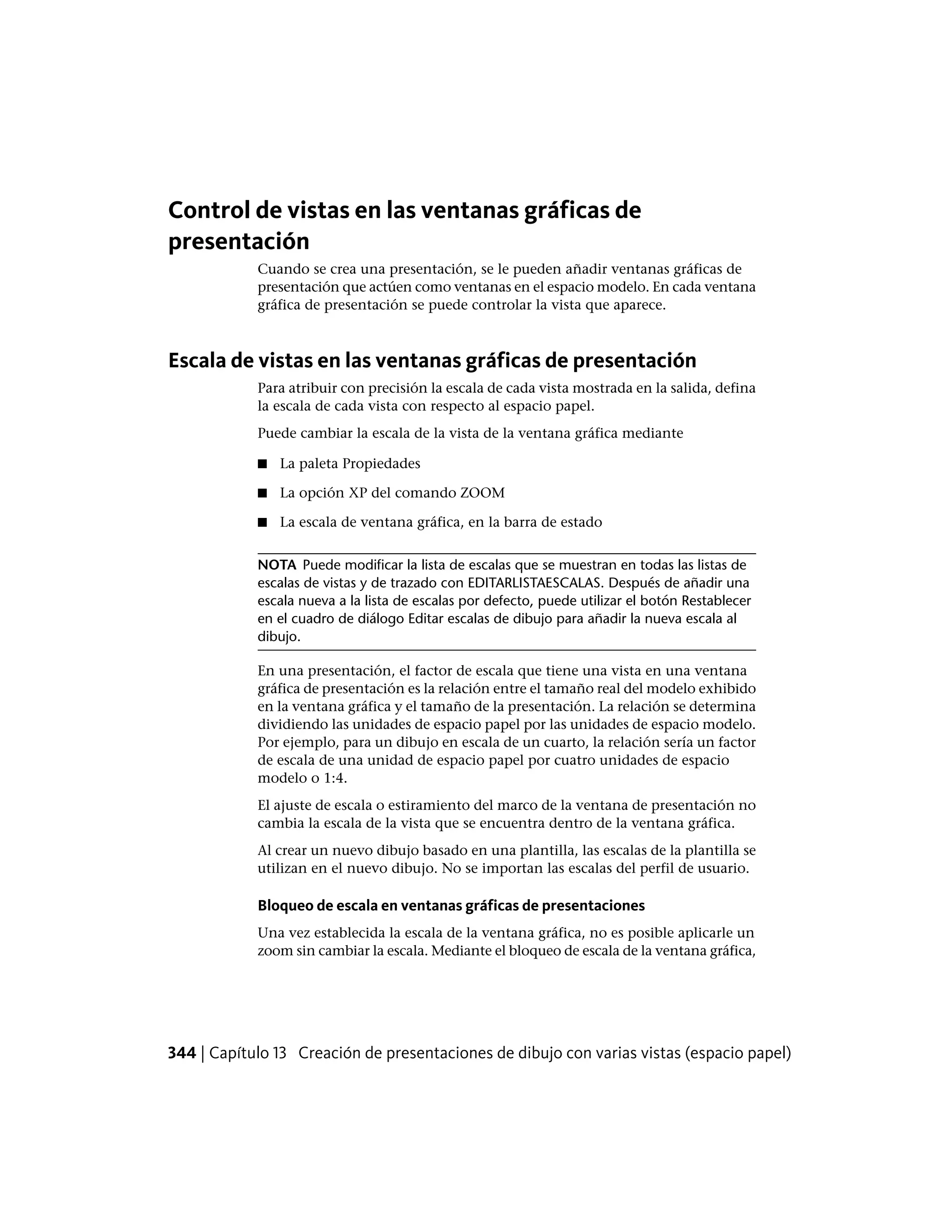 Control de vistas en las ventanas gráficas de
presentación
Cuando se crea una presentación, se le pueden añadir ventanas gráficas de
presentación que actúen como ventanas en el espacio modelo. En cada ventana
gráfica de presentación se puede controlar la vista que aparece.
Escala de vistas en las ventanas gráficas de presentación
Para atribuir con precisión la escala de cada vista mostrada en la salida, defina
la escala de cada vista con respecto al espacio papel.
Puede cambiar la escala de la vista de la ventana gráfica mediante
■ La paleta Propiedades
■ La opción XP del comando ZOOM
■ La escala de ventana gráfica, en la barra de estado
NOTA Puede modificar la lista de escalas que se muestran en todas las listas de
escalas de vistas y de trazado con EDITARLISTAESCALAS. Después de añadir una
escala nueva a la lista de escalas por defecto, puede utilizar el botón Restablecer
en el cuadro de diálogo Editar escalas de dibujo para añadir la nueva escala al
dibujo.
En una presentación, el factor de escala que tiene una vista en una ventana
gráfica de presentación es la relación entre el tamaño real del modelo exhibido
en la ventana gráfica y el tamaño de la presentación. La relación se determina
dividiendo las unidades de espacio papel por las unidades de espacio modelo.
Por ejemplo, para un dibujo en escala de un cuarto, la relación sería un factor
de escala de una unidad de espacio papel por cuatro unidades de espacio
modelo o 1:4.
El ajuste de escala o estiramiento del marco de la ventana de presentación no
cambia la escala de la vista que se encuentra dentro de la ventana gráfica.
Al crear un nuevo dibujo basado en una plantilla, las escalas de la plantilla se
utilizan en el nuevo dibujo. No se importan las escalas del perfil de usuario.
Bloqueo de escala en ventanas gráficas de presentaciones
Una vez establecida la escala de la ventana gráfica, no es posible aplicarle un
zoom sin cambiar la escala. Mediante el bloqueo de escala de la ventana gráfica,
344 | Capítulo 13 Creación de presentaciones de dibujo con varias vistas (espacio papel)
 