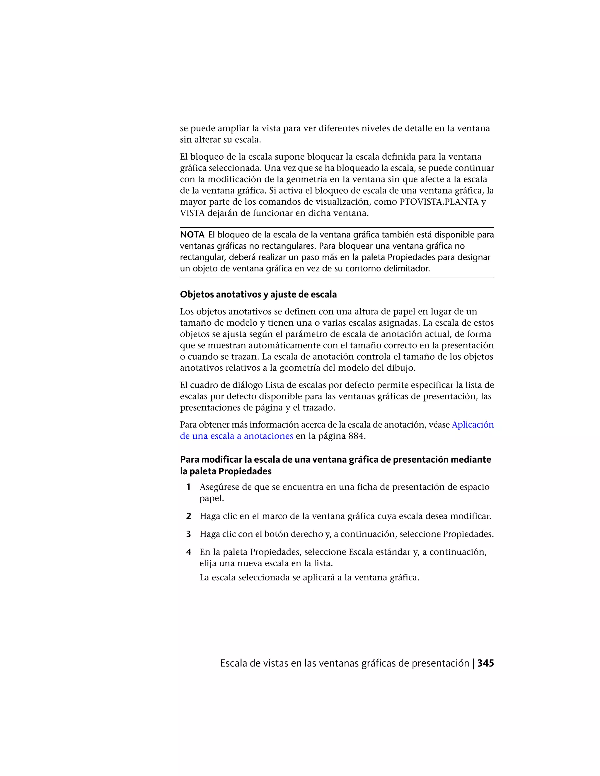 se puede ampliar la vista para ver diferentes niveles de detalle en la ventana
sin alterar su escala.
El bloqueo de la escala supone bloquear la escala definida para la ventana
gráfica seleccionada. Una vez que se ha bloqueado la escala, se puede continuar
con la modificación de la geometría en la ventana sin que afecte a la escala
de la ventana gráfica. Si activa el bloqueo de escala de una ventana gráfica, la
mayor parte de los comandos de visualización, como PTOVISTA,PLANTA y
VISTA dejarán de funcionar en dicha ventana.
NOTA El bloqueo de la escala de la ventana gráfica también está disponible para
ventanas gráficas no rectangulares. Para bloquear una ventana gráfica no
rectangular, deberá realizar un paso más en la paleta Propiedades para designar
un objeto de ventana gráfica en vez de su contorno delimitador.
Objetos anotativos y ajuste de escala
Los objetos anotativos se definen con una altura de papel en lugar de un
tamaño de modelo y tienen una o varias escalas asignadas. La escala de estos
objetos se ajusta según el parámetro de escala de anotación actual, de forma
que se muestran automáticamente con el tamaño correcto en la presentación
o cuando se trazan. La escala de anotación controla el tamaño de los objetos
anotativos relativos a la geometría del modelo del dibujo.
El cuadro de diálogo Lista de escalas por defecto permite especificar la lista de
escalas por defecto disponible para las ventanas gráficas de presentación, las
presentaciones de página y el trazado.
Para obtener más información acerca de la escala de anotación, véase Aplicación
de una escala a anotaciones en la página 884.
Para modificar la escala de una ventana gráfica de presentación mediante
la paleta Propiedades
1 Asegúrese de que se encuentra en una ficha de presentación de espacio
papel.
2 Haga clic en el marco de la ventana gráfica cuya escala desea modificar.
3 Haga clic con el botón derecho y, a continuación, seleccione Propiedades.
4 En la paleta Propiedades, seleccione Escala estándar y, a continuación,
elija una nueva escala en la lista.
La escala seleccionada se aplicará a la ventana gráfica.
Escala de vistas en las ventanas gráficas de presentación | 345
 