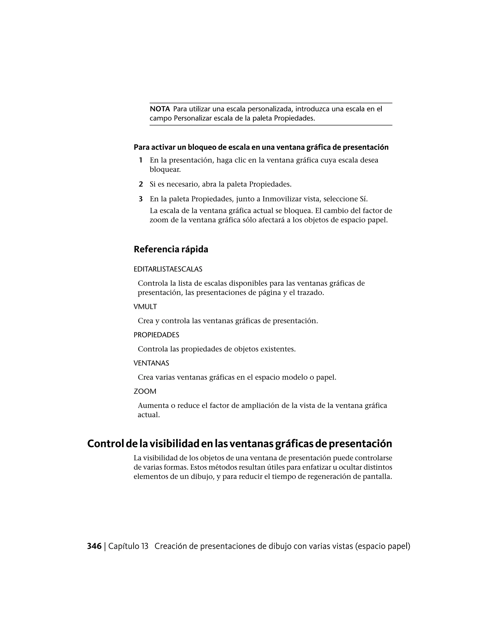 NOTA Para utilizar una escala personalizada, introduzca una escala en el
campo Personalizar escala de la paleta Propiedades.
Para activar un bloqueo de escala en una ventana gráfica de presentación
1 En la presentación, haga clic en la ventana gráfica cuya escala desea
bloquear.
2 Si es necesario, abra la paleta Propiedades.
3 En la paleta Propiedades, junto a Inmovilizar vista, seleccione Sí.
La escala de la ventana gráfica actual se bloquea. El cambio del factor de
zoom de la ventana gráfica sólo afectará a los objetos de espacio papel.
Referencia rápida
EDITARLISTAESCALAS
Controla la lista de escalas disponibles para las ventanas gráficas de
presentación, las presentaciones de página y el trazado.
VMULT
Crea y controla las ventanas gráficas de presentación.
PROPIEDADES
Controla las propiedades de objetos existentes.
VENTANAS
Crea varias ventanas gráficas en el espacio modelo o papel.
ZOOM
Aumenta o reduce el factor de ampliación de la vista de la ventana gráfica
actual.
Controldelavisibilidadenlasventanasgráficasdepresentación
La visibilidad de los objetos de una ventana de presentación puede controlarse
de varias formas. Estos métodos resultan útiles para enfatizar u ocultar distintos
elementos de un dibujo, y para reducir el tiempo de regeneración de pantalla.
346 | Capítulo 13 Creación de presentaciones de dibujo con varias vistas (espacio papel)
 