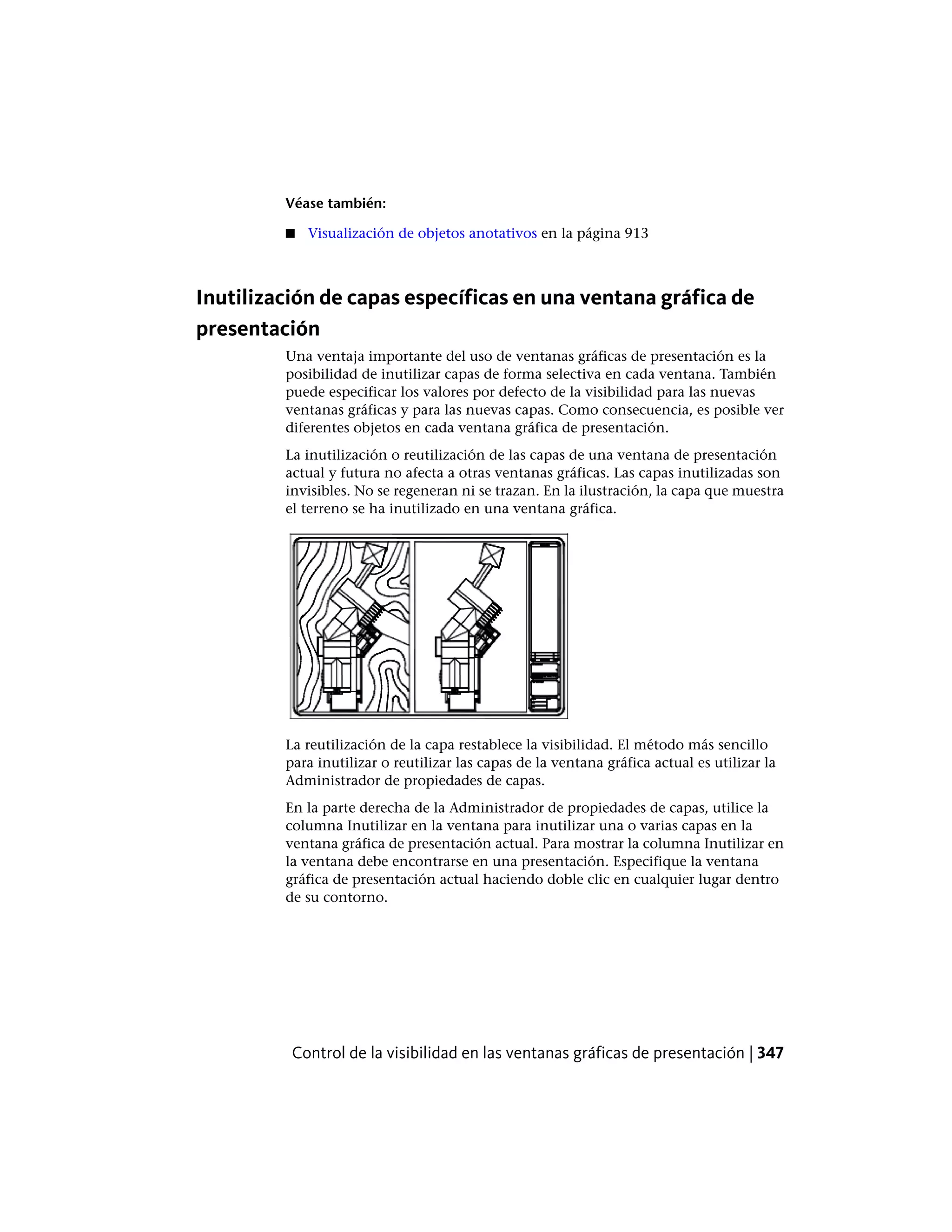 Véase también:
■ Visualización de objetos anotativos en la página 913
Inutilización de capas específicas en una ventana gráfica de
presentación
Una ventaja importante del uso de ventanas gráficas de presentación es la
posibilidad de inutilizar capas de forma selectiva en cada ventana. También
puede especificar los valores por defecto de la visibilidad para las nuevas
ventanas gráficas y para las nuevas capas. Como consecuencia, es posible ver
diferentes objetos en cada ventana gráfica de presentación.
La inutilización o reutilización de las capas de una ventana de presentación
actual y futura no afecta a otras ventanas gráficas. Las capas inutilizadas son
invisibles. No se regeneran ni se trazan. En la ilustración, la capa que muestra
el terreno se ha inutilizado en una ventana gráfica.
La reutilización de la capa restablece la visibilidad. El método más sencillo
para inutilizar o reutilizar las capas de la ventana gráfica actual es utilizar la
Administrador de propiedades de capas.
En la parte derecha de la Administrador de propiedades de capas, utilice la
columna Inutilizar en la ventana para inutilizar una o varias capas en la
ventana gráfica de presentación actual. Para mostrar la columna Inutilizar en
la ventana debe encontrarse en una presentación. Especifique la ventana
gráfica de presentación actual haciendo doble clic en cualquier lugar dentro
de su contorno.
Control de la visibilidad en las ventanas gráficas de presentación | 347
 
