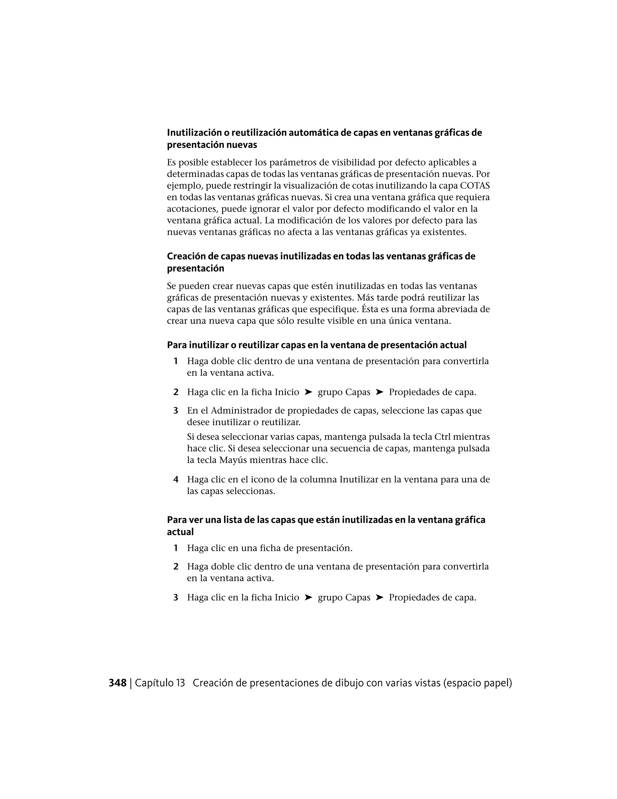 Inutilización o reutilización automática de capas en ventanas gráficas de
presentación nuevas
Es posible establecer los parámetros de visibilidad por defecto aplicables a
determinadas capas de todas las ventanas gráficas de presentación nuevas. Por
ejemplo, puede restringir la visualización de cotas inutilizando la capa COTAS
en todas las ventanas gráficas nuevas. Si crea una ventana gráfica que requiera
acotaciones, puede ignorar el valor por defecto modificando el valor en la
ventana gráfica actual. La modificación de los valores por defecto para las
nuevas ventanas gráficas no afecta a las ventanas gráficas ya existentes.
Creación de capas nuevas inutilizadas en todas las ventanas gráficas de
presentación
Se pueden crear nuevas capas que estén inutilizadas en todas las ventanas
gráficas de presentación nuevas y existentes. Más tarde podrá reutilizar las
capas de las ventanas gráficas que especifique. Ésta es una forma abreviada de
crear una nueva capa que sólo resulte visible en una única ventana.
Para inutilizar o reutilizar capas en la ventana de presentación actual
1 Haga doble clic dentro de una ventana de presentación para convertirla
en la ventana activa.
2 Haga clic en la ficha Inicio ➤ grupo Capas ➤ Propiedades de capa.
3 En el Administrador de propiedades de capas, seleccione las capas que
desee inutilizar o reutilizar.
Si desea seleccionar varias capas, mantenga pulsada la tecla Ctrl mientras
hace clic. Si desea seleccionar una secuencia de capas, mantenga pulsada
la tecla Mayús mientras hace clic.
4 Haga clic en el icono de la columna Inutilizar en la ventana para una de
las capas seleccionas.
Para ver una lista de las capas que están inutilizadas en la ventana gráfica
actual
1 Haga clic en una ficha de presentación.
2 Haga doble clic dentro de una ventana de presentación para convertirla
en la ventana activa.
3 Haga clic en la ficha Inicio ➤ grupo Capas ➤ Propiedades de capa.
348 | Capítulo 13 Creación de presentaciones de dibujo con varias vistas (espacio papel)
 