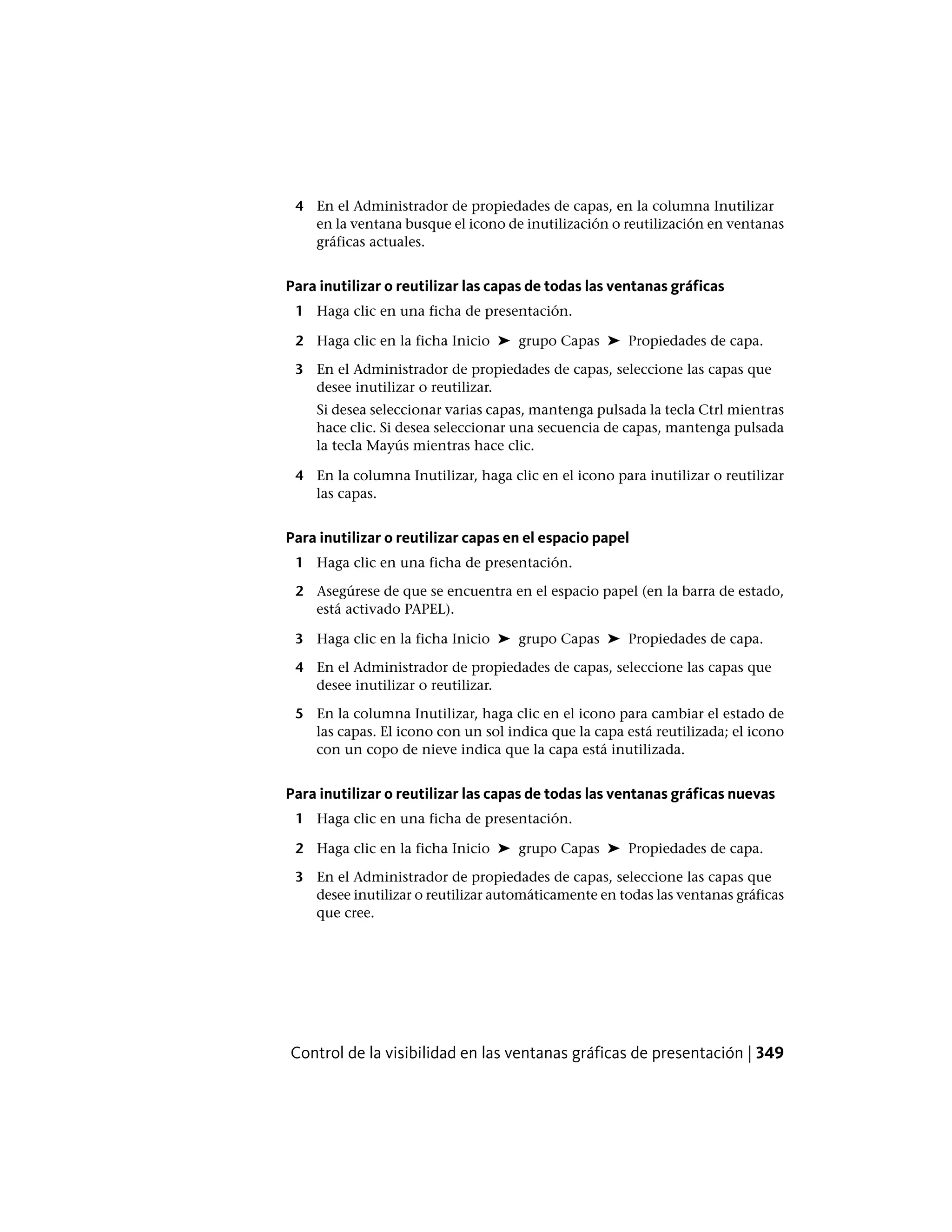 4 En el Administrador de propiedades de capas, en la columna Inutilizar
en la ventana busque el icono de inutilización o reutilización en ventanas
gráficas actuales.
Para inutilizar o reutilizar las capas de todas las ventanas gráficas
1 Haga clic en una ficha de presentación.
2 Haga clic en la ficha Inicio ➤ grupo Capas ➤ Propiedades de capa.
3 En el Administrador de propiedades de capas, seleccione las capas que
desee inutilizar o reutilizar.
Si desea seleccionar varias capas, mantenga pulsada la tecla Ctrl mientras
hace clic. Si desea seleccionar una secuencia de capas, mantenga pulsada
la tecla Mayús mientras hace clic.
4 En la columna Inutilizar, haga clic en el icono para inutilizar o reutilizar
las capas.
Para inutilizar o reutilizar capas en el espacio papel
1 Haga clic en una ficha de presentación.
2 Asegúrese de que se encuentra en el espacio papel (en la barra de estado,
está activado PAPEL).
3 Haga clic en la ficha Inicio ➤ grupo Capas ➤ Propiedades de capa.
4 En el Administrador de propiedades de capas, seleccione las capas que
desee inutilizar o reutilizar.
5 En la columna Inutilizar, haga clic en el icono para cambiar el estado de
las capas. El icono con un sol indica que la capa está reutilizada; el icono
con un copo de nieve indica que la capa está inutilizada.
Para inutilizar o reutilizar las capas de todas las ventanas gráficas nuevas
1 Haga clic en una ficha de presentación.
2 Haga clic en la ficha Inicio ➤ grupo Capas ➤ Propiedades de capa.
3 En el Administrador de propiedades de capas, seleccione las capas que
desee inutilizar o reutilizar automáticamente en todas las ventanas gráficas
que cree.
Control de la visibilidad en las ventanas gráficas de presentación | 349
 