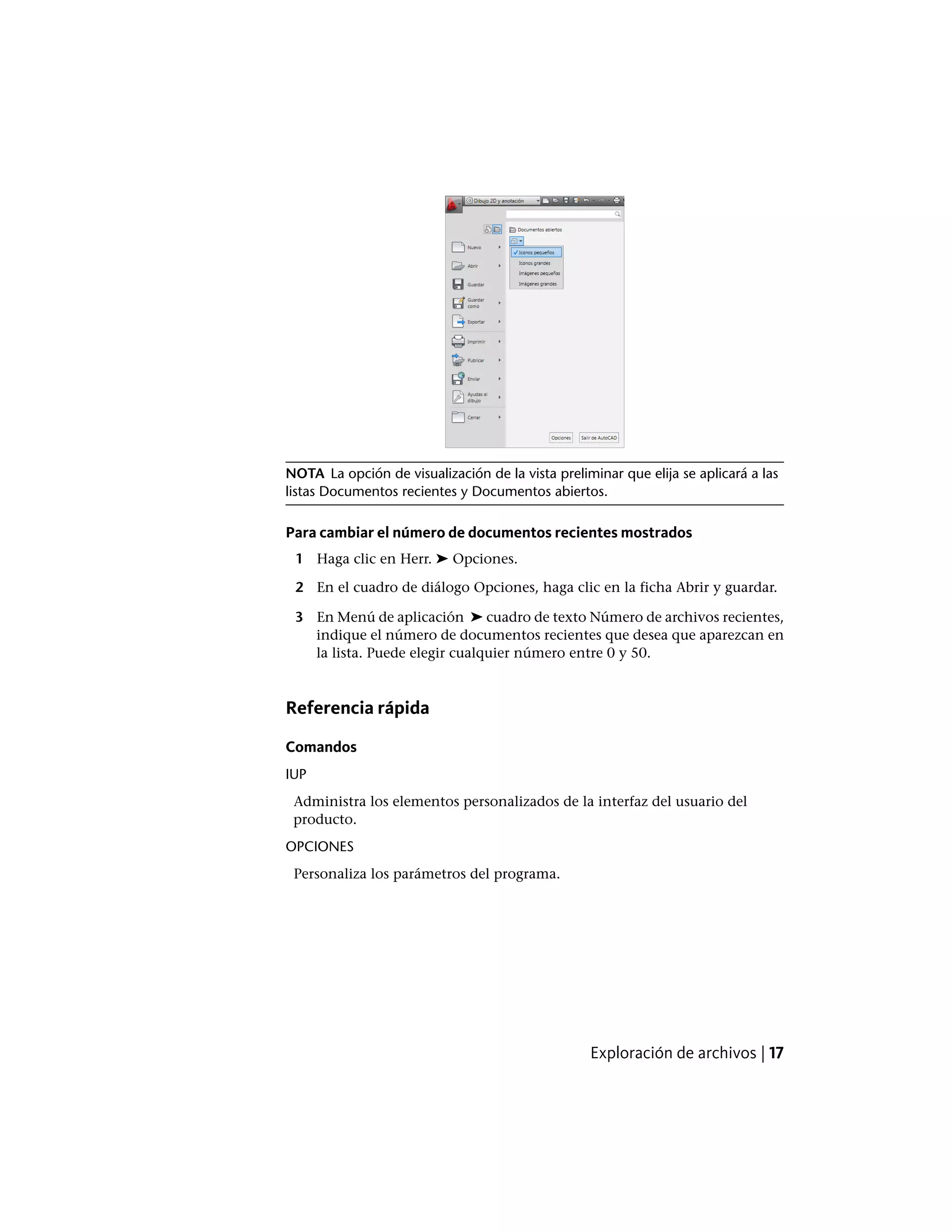 NOTA La opción de visualización de la vista preliminar que elija se aplicará a las
listas Documentos recientes y Documentos abiertos.
Para cambiar el número de documentos recientes mostrados
1 Haga clic en Herr. ➤ Opciones.
2 En el cuadro de diálogo Opciones, haga clic en la ficha Abrir y guardar.
3 En Menú de aplicación ➤ cuadro de texto Número de archivos recientes,
indique el número de documentos recientes que desea que aparezcan en
la lista. Puede elegir cualquier número entre 0 y 50.
Referencia rápida
Comandos
IUP
Administra los elementos personalizados de la interfaz del usuario del
producto.
OPCIONES
Personaliza los parámetros del programa.
Exploración de archivos | 17
 
