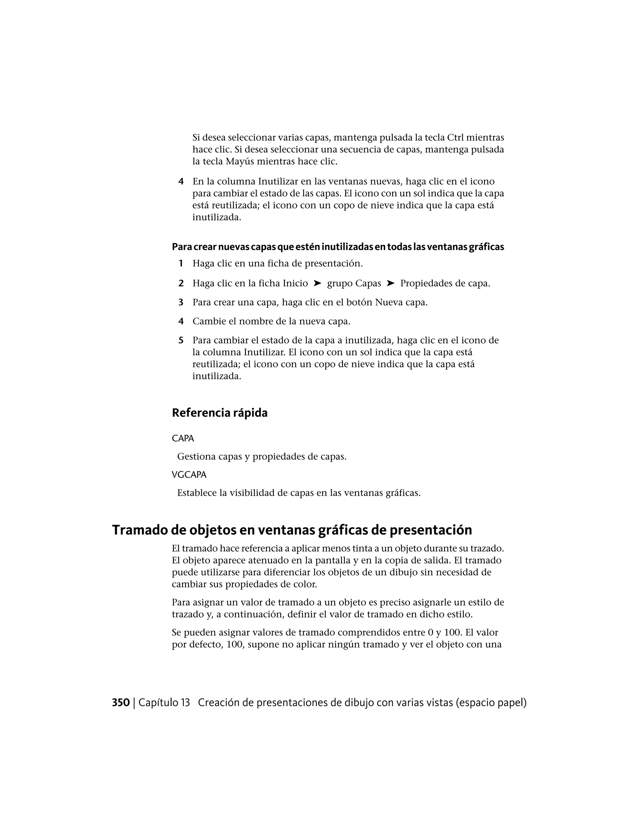 Si desea seleccionar varias capas, mantenga pulsada la tecla Ctrl mientras
hace clic. Si desea seleccionar una secuencia de capas, mantenga pulsada
la tecla Mayús mientras hace clic.
4 En la columna Inutilizar en las ventanas nuevas, haga clic en el icono
para cambiar el estado de las capas. El icono con un sol indica que la capa
está reutilizada; el icono con un copo de nieve indica que la capa está
inutilizada.
Paracrearnuevascapasqueesténinutilizadasentodaslasventanasgráficas
1 Haga clic en una ficha de presentación.
2 Haga clic en la ficha Inicio ➤ grupo Capas ➤ Propiedades de capa.
3 Para crear una capa, haga clic en el botón Nueva capa.
4 Cambie el nombre de la nueva capa.
5 Para cambiar el estado de la capa a inutilizada, haga clic en el icono de
la columna Inutilizar. El icono con un sol indica que la capa está
reutilizada; el icono con un copo de nieve indica que la capa está
inutilizada.
Referencia rápida
CAPA
Gestiona capas y propiedades de capas.
VGCAPA
Establece la visibilidad de capas en las ventanas gráficas.
Tramado de objetos en ventanas gráficas de presentación
El tramado hace referencia a aplicar menos tinta a un objeto durante su trazado.
El objeto aparece atenuado en la pantalla y en la copia de salida. El tramado
puede utilizarse para diferenciar los objetos de un dibujo sin necesidad de
cambiar sus propiedades de color.
Para asignar un valor de tramado a un objeto es preciso asignarle un estilo de
trazado y, a continuación, definir el valor de tramado en dicho estilo.
Se pueden asignar valores de tramado comprendidos entre 0 y 100. El valor
por defecto, 100, supone no aplicar ningún tramado y ver el objeto con una
350 | Capítulo 13 Creación de presentaciones de dibujo con varias vistas (espacio papel)
 