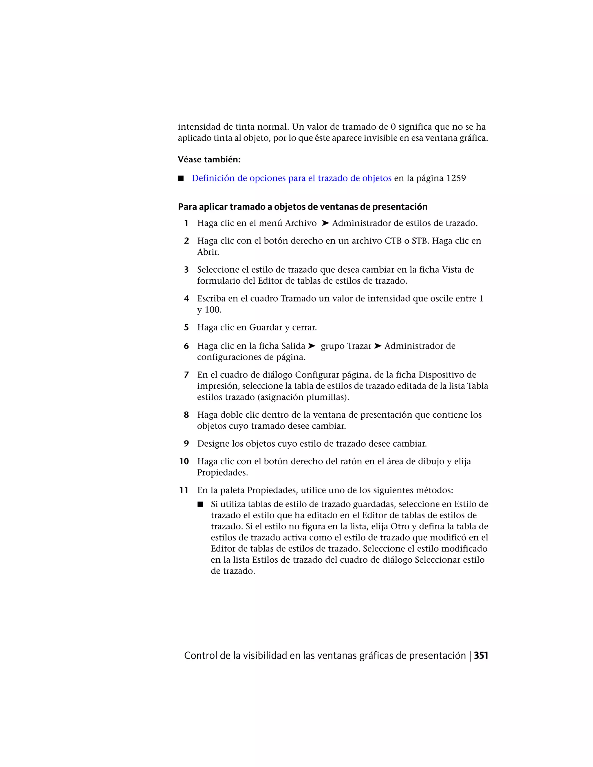 intensidad de tinta normal. Un valor de tramado de 0 significa que no se ha
aplicado tinta al objeto, por lo que éste aparece invisible en esa ventana gráfica.
Véase también:
■ Definición de opciones para el trazado de objetos en la página 1259
Para aplicar tramado a objetos de ventanas de presentación
1 Haga clic en el menú Archivo ➤ Administrador de estilos de trazado.
2 Haga clic con el botón derecho en un archivo CTB o STB. Haga clic en
Abrir.
3 Seleccione el estilo de trazado que desea cambiar en la ficha Vista de
formulario del Editor de tablas de estilos de trazado.
4 Escriba en el cuadro Tramado un valor de intensidad que oscile entre 1
y 100.
5 Haga clic en Guardar y cerrar.
6 Haga clic en la ficha Salida ➤ grupo Trazar ➤ Administrador de
configuraciones de página.
7 En el cuadro de diálogo Configurar página, de la ficha Dispositivo de
impresión, seleccione la tabla de estilos de trazado editada de la lista Tabla
estilos trazado (asignación plumillas).
8 Haga doble clic dentro de la ventana de presentación que contiene los
objetos cuyo tramado desee cambiar.
9 Designe los objetos cuyo estilo de trazado desee cambiar.
10 Haga clic con el botón derecho del ratón en el área de dibujo y elija
Propiedades.
11 En la paleta Propiedades, utilice uno de los siguientes métodos:
■ Si utiliza tablas de estilo de trazado guardadas, seleccione en Estilo de
trazado el estilo que ha editado en el Editor de tablas de estilos de
trazado. Si el estilo no figura en la lista, elija Otro y defina la tabla de
estilos de trazado activa como el estilo de trazado que modificó en el
Editor de tablas de estilos de trazado. Seleccione el estilo modificado
en la lista Estilos de trazado del cuadro de diálogo Seleccionar estilo
de trazado.
Control de la visibilidad en las ventanas gráficas de presentación | 351
 