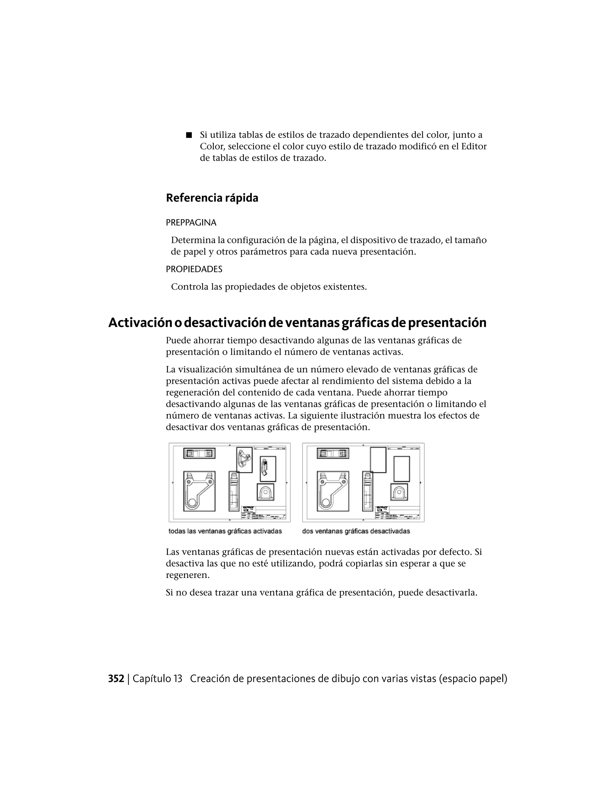 ■ Si utiliza tablas de estilos de trazado dependientes del color, junto a
Color, seleccione el color cuyo estilo de trazado modificó en el Editor
de tablas de estilos de trazado.
Referencia rápida
PREPPAGINA
Determina la configuración de la página, el dispositivo de trazado, el tamaño
de papel y otros parámetros para cada nueva presentación.
PROPIEDADES
Controla las propiedades de objetos existentes.
Activaciónodesactivacióndeventanasgráficasdepresentación
Puede ahorrar tiempo desactivando algunas de las ventanas gráficas de
presentación o limitando el número de ventanas activas.
La visualización simultánea de un número elevado de ventanas gráficas de
presentación activas puede afectar al rendimiento del sistema debido a la
regeneración del contenido de cada ventana. Puede ahorrar tiempo
desactivando algunas de las ventanas gráficas de presentación o limitando el
número de ventanas activas. La siguiente ilustración muestra los efectos de
desactivar dos ventanas gráficas de presentación.
Las ventanas gráficas de presentación nuevas están activadas por defecto. Si
desactiva las que no esté utilizando, podrá copiarlas sin esperar a que se
regeneren.
Si no desea trazar una ventana gráfica de presentación, puede desactivarla.
352 | Capítulo 13 Creación de presentaciones de dibujo con varias vistas (espacio papel)
 