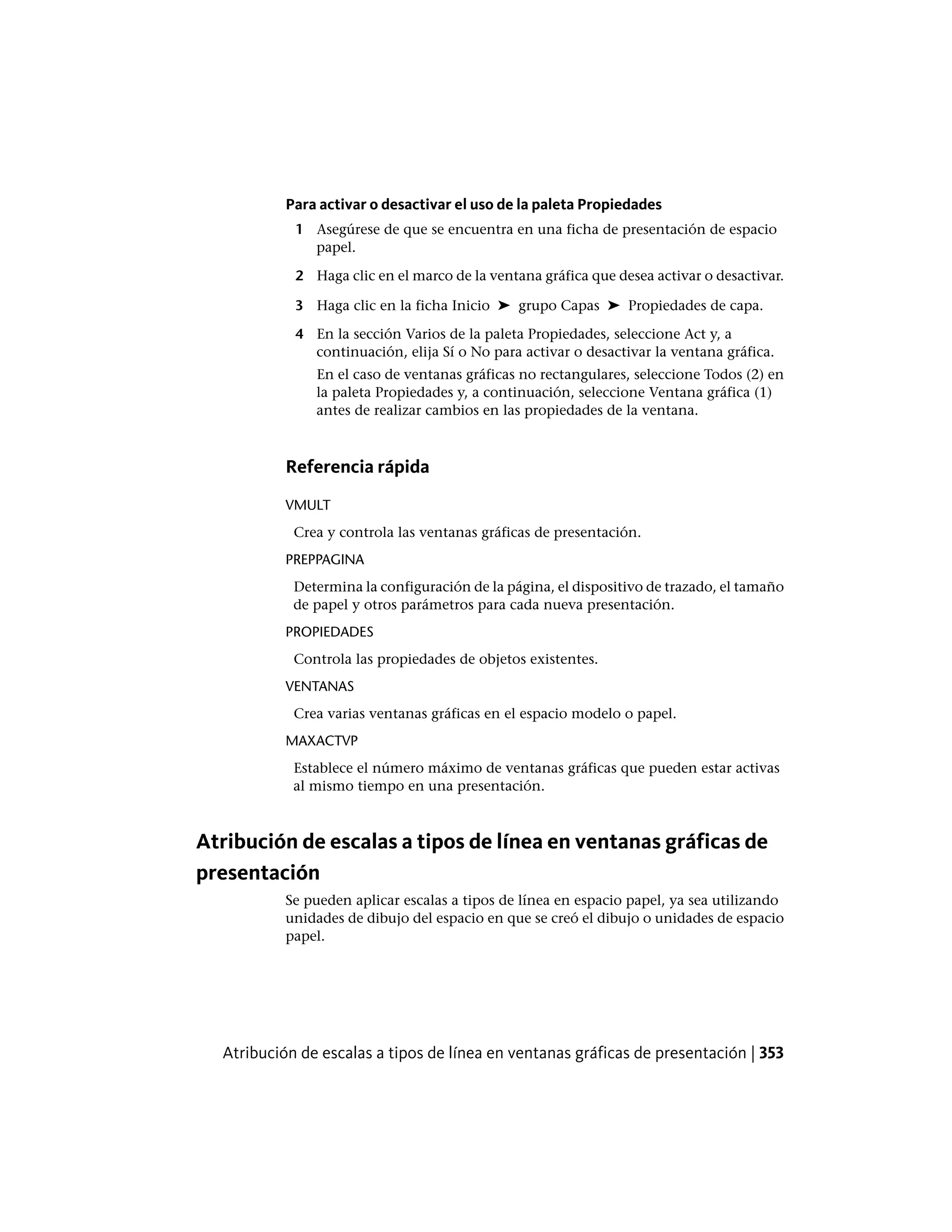 Para activar o desactivar el uso de la paleta Propiedades
1 Asegúrese de que se encuentra en una ficha de presentación de espacio
papel.
2 Haga clic en el marco de la ventana gráfica que desea activar o desactivar.
3 Haga clic en la ficha Inicio ➤ grupo Capas ➤ Propiedades de capa.
4 En la sección Varios de la paleta Propiedades, seleccione Act y, a
continuación, elija Sí o No para activar o desactivar la ventana gráfica.
En el caso de ventanas gráficas no rectangulares, seleccione Todos (2) en
la paleta Propiedades y, a continuación, seleccione Ventana gráfica (1)
antes de realizar cambios en las propiedades de la ventana.
Referencia rápida
VMULT
Crea y controla las ventanas gráficas de presentación.
PREPPAGINA
Determina la configuración de la página, el dispositivo de trazado, el tamaño
de papel y otros parámetros para cada nueva presentación.
PROPIEDADES
Controla las propiedades de objetos existentes.
VENTANAS
Crea varias ventanas gráficas en el espacio modelo o papel.
MAXACTVP
Establece el número máximo de ventanas gráficas que pueden estar activas
al mismo tiempo en una presentación.
Atribución de escalas a tipos de línea en ventanas gráficas de
presentación
Se pueden aplicar escalas a tipos de línea en espacio papel, ya sea utilizando
unidades de dibujo del espacio en que se creó el dibujo o unidades de espacio
papel.
Atribución de escalas a tipos de línea en ventanas gráficas de presentación | 353
 