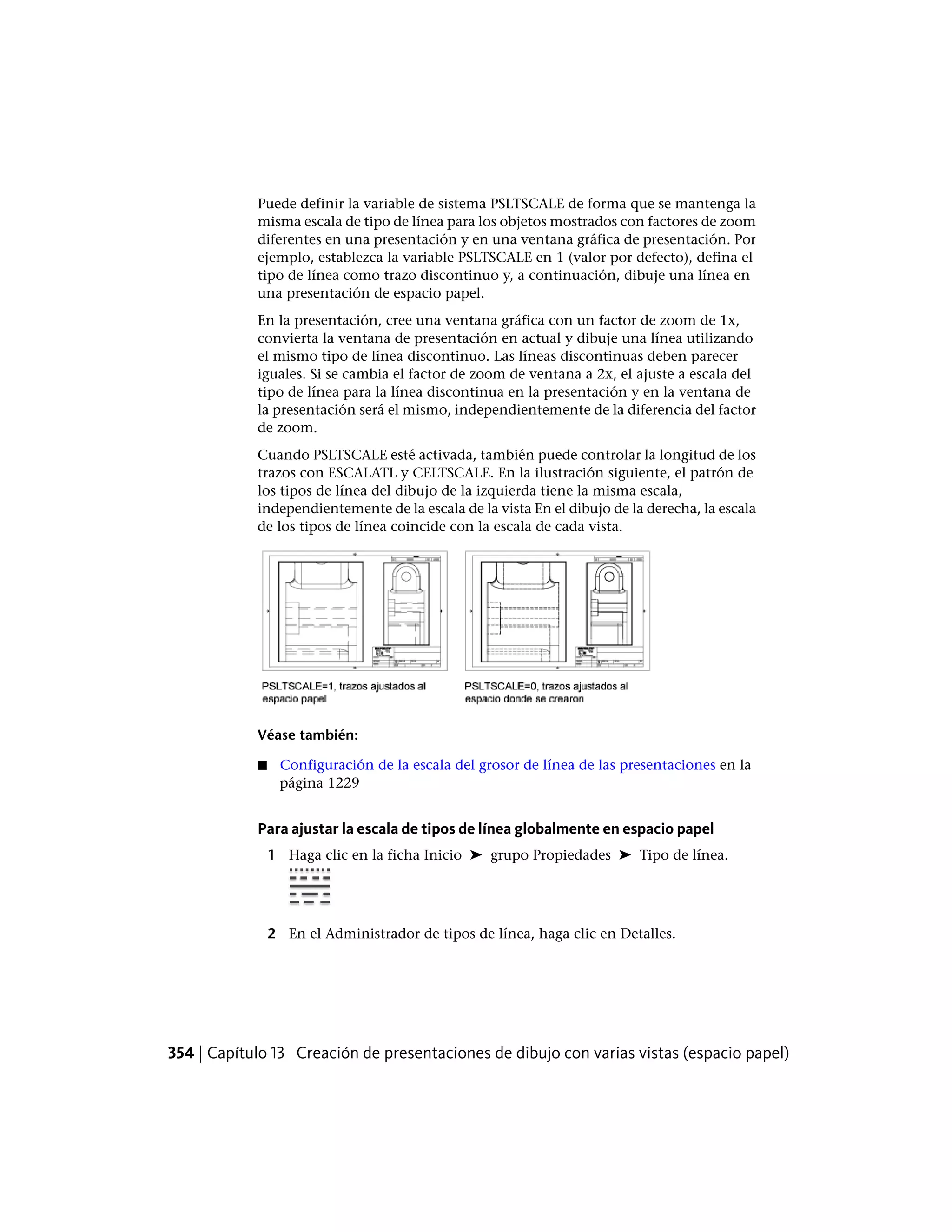 Puede definir la variable de sistema PSLTSCALE de forma que se mantenga la
misma escala de tipo de línea para los objetos mostrados con factores de zoom
diferentes en una presentación y en una ventana gráfica de presentación. Por
ejemplo, establezca la variable PSLTSCALE en 1 (valor por defecto), defina el
tipo de línea como trazo discontinuo y, a continuación, dibuje una línea en
una presentación de espacio papel.
En la presentación, cree una ventana gráfica con un factor de zoom de 1x,
convierta la ventana de presentación en actual y dibuje una línea utilizando
el mismo tipo de línea discontinuo. Las líneas discontinuas deben parecer
iguales. Si se cambia el factor de zoom de ventana a 2x, el ajuste a escala del
tipo de línea para la línea discontinua en la presentación y en la ventana de
la presentación será el mismo, independientemente de la diferencia del factor
de zoom.
Cuando PSLTSCALE esté activada, también puede controlar la longitud de los
trazos con ESCALATL y CELTSCALE. En la ilustración siguiente, el patrón de
los tipos de línea del dibujo de la izquierda tiene la misma escala,
independientemente de la escala de la vista En el dibujo de la derecha, la escala
de los tipos de línea coincide con la escala de cada vista.
Véase también:
■ Configuración de la escala del grosor de línea de las presentaciones en la
página 1229
Para ajustar la escala de tipos de línea globalmente en espacio papel
1 Haga clic en la ficha Inicio ➤ grupo Propiedades ➤ Tipo de línea.
2 En el Administrador de tipos de línea, haga clic en Detalles.
354 | Capítulo 13 Creación de presentaciones de dibujo con varias vistas (espacio papel)
 