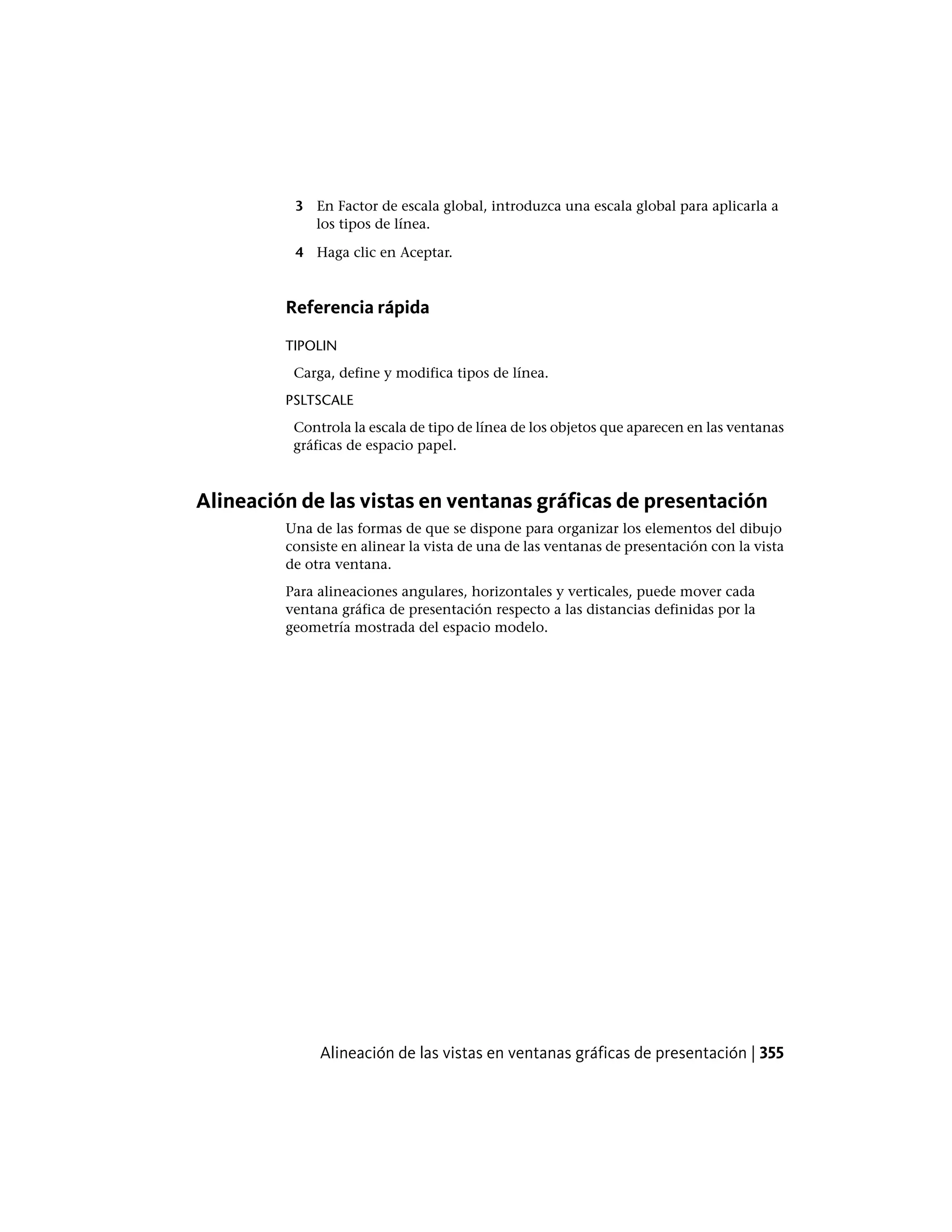 3 En Factor de escala global, introduzca una escala global para aplicarla a
los tipos de línea.
4 Haga clic en Aceptar.
Referencia rápida
TIPOLIN
Carga, define y modifica tipos de línea.
PSLTSCALE
Controla la escala de tipo de línea de los objetos que aparecen en las ventanas
gráficas de espacio papel.
Alineación de las vistas en ventanas gráficas de presentación
Una de las formas de que se dispone para organizar los elementos del dibujo
consiste en alinear la vista de una de las ventanas de presentación con la vista
de otra ventana.
Para alineaciones angulares, horizontales y verticales, puede mover cada
ventana gráfica de presentación respecto a las distancias definidas por la
geometría mostrada del espacio modelo.
Alineación de las vistas en ventanas gráficas de presentación | 355
 