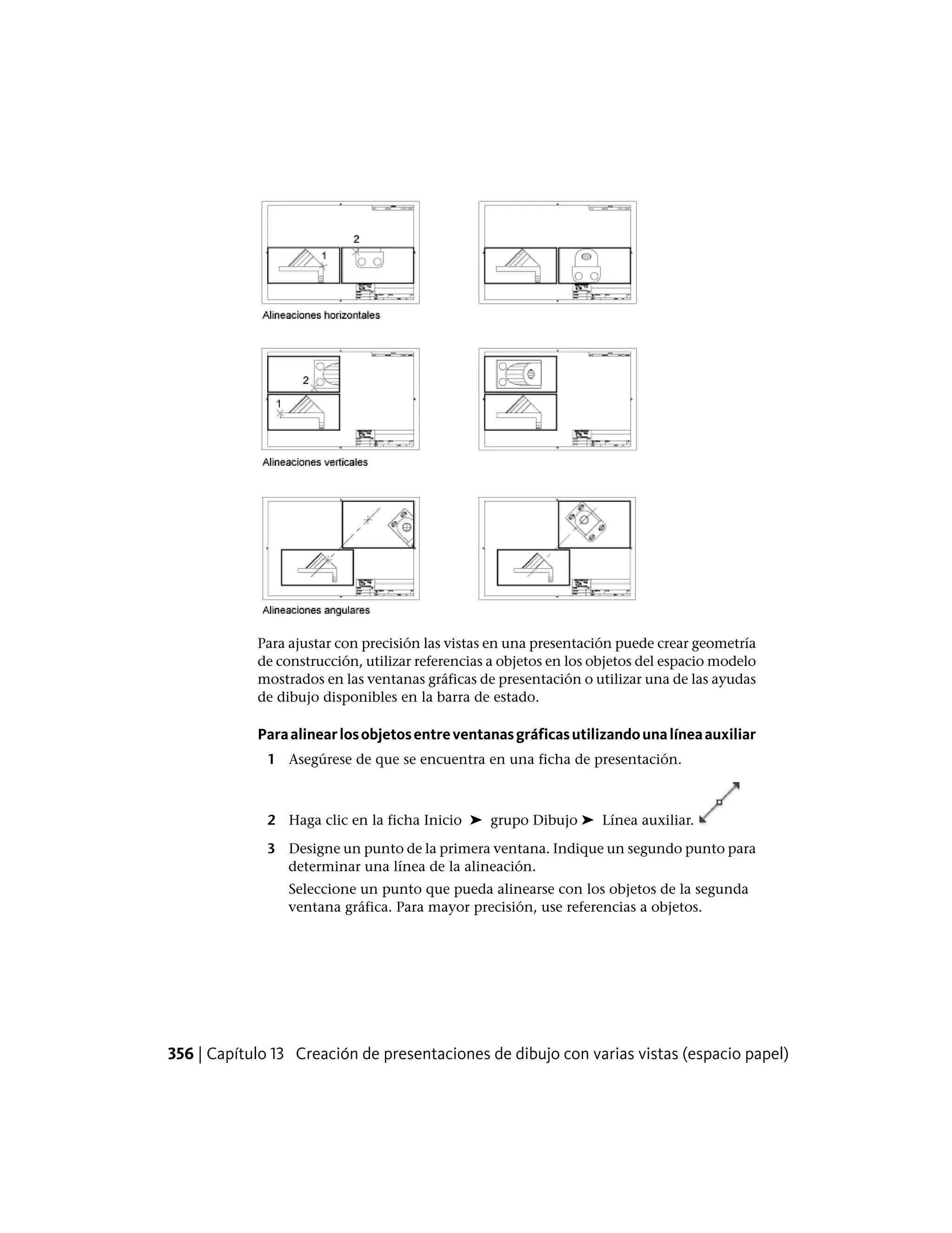 Para ajustar con precisión las vistas en una presentación puede crear geometría
de construcción, utilizar referencias a objetos en los objetos del espacio modelo
mostrados en las ventanas gráficas de presentación o utilizar una de las ayudas
de dibujo disponibles en la barra de estado.
Paraalinearlosobjetosentreventanasgráficasutilizandounalíneaauxiliar
1 Asegúrese de que se encuentra en una ficha de presentación.
2 Haga clic en la ficha Inicio ➤ grupo Dibujo ➤ Línea auxiliar.
3 Designe un punto de la primera ventana. Indique un segundo punto para
determinar una línea de la alineación.
Seleccione un punto que pueda alinearse con los objetos de la segunda
ventana gráfica. Para mayor precisión, use referencias a objetos.
356 | Capítulo 13 Creación de presentaciones de dibujo con varias vistas (espacio papel)
 