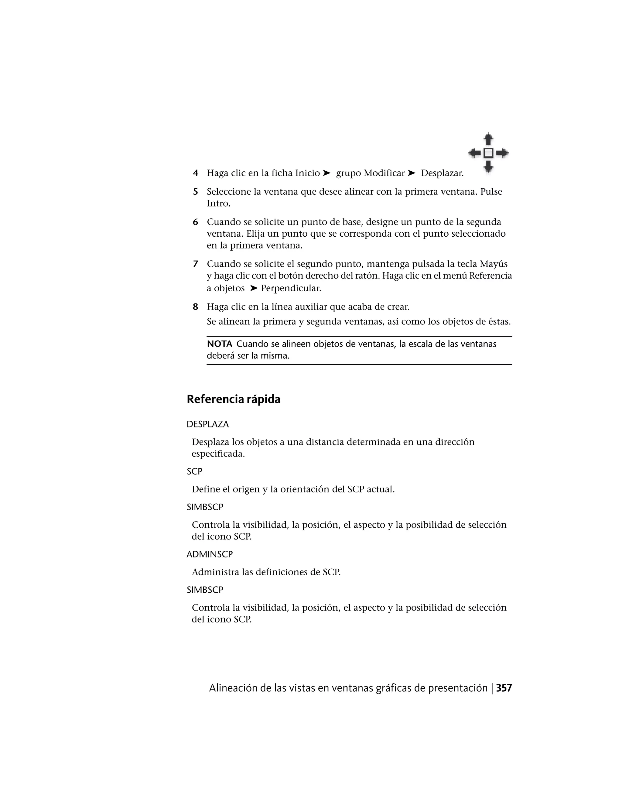 4 Haga clic en la ficha Inicio ➤ grupo Modificar ➤ Desplazar.
5 Seleccione la ventana que desee alinear con la primera ventana. Pulse
Intro.
6 Cuando se solicite un punto de base, designe un punto de la segunda
ventana. Elija un punto que se corresponda con el punto seleccionado
en la primera ventana.
7 Cuando se solicite el segundo punto, mantenga pulsada la tecla Mayús
y haga clic con el botón derecho del ratón. Haga clic en el menú Referencia
a objetos ➤ Perpendicular.
8 Haga clic en la línea auxiliar que acaba de crear.
Se alinean la primera y segunda ventanas, así como los objetos de éstas.
NOTA Cuando se alineen objetos de ventanas, la escala de las ventanas
deberá ser la misma.
Referencia rápida
DESPLAZA
Desplaza los objetos a una distancia determinada en una dirección
especificada.
SCP
Define el origen y la orientación del SCP actual.
SIMBSCP
Controla la visibilidad, la posición, el aspecto y la posibilidad de selección
del icono SCP.
ADMINSCP
Administra las definiciones de SCP.
SIMBSCP
Controla la visibilidad, la posición, el aspecto y la posibilidad de selección
del icono SCP.
Alineación de las vistas en ventanas gráficas de presentación | 357
 