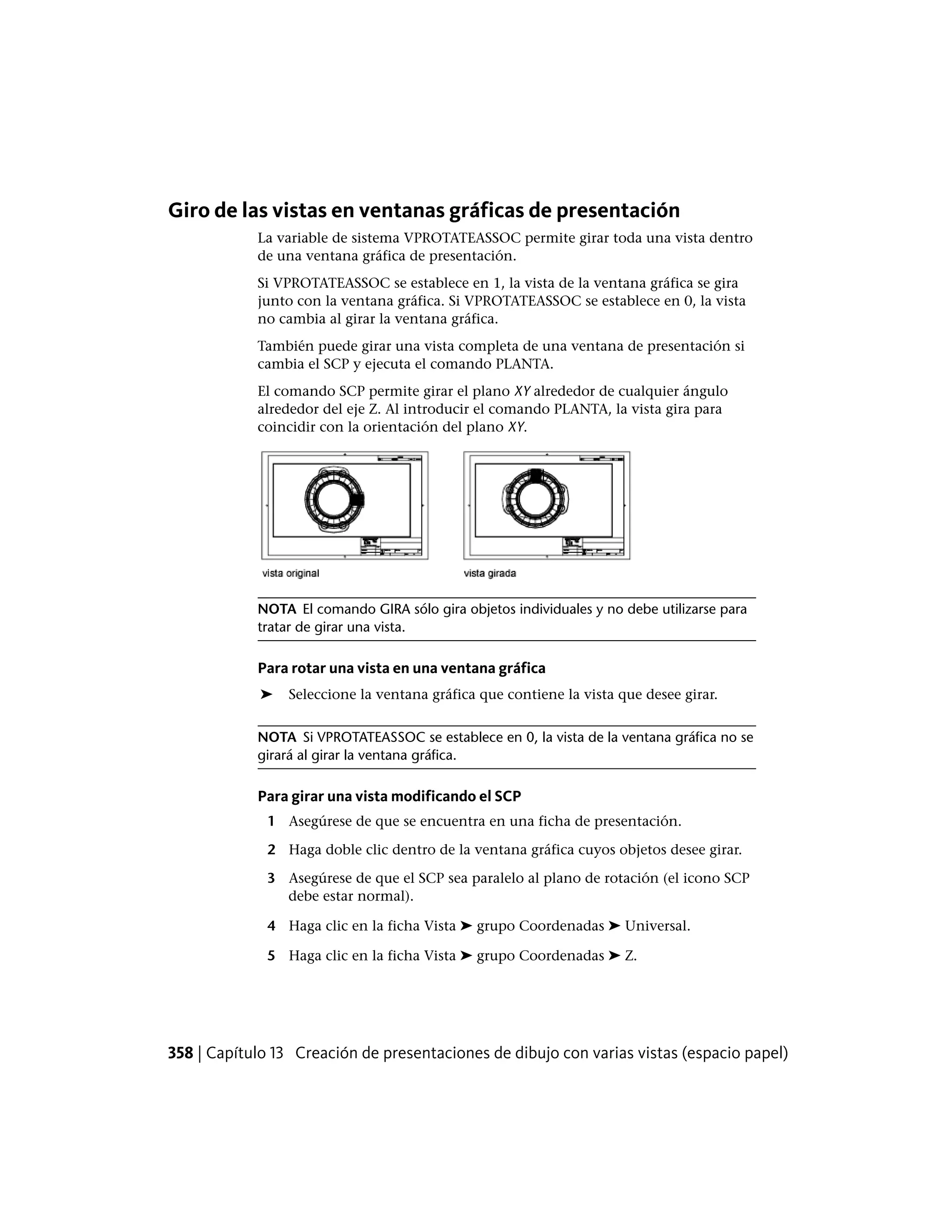 Giro de las vistas en ventanas gráficas de presentación
La variable de sistema VPROTATEASSOC permite girar toda una vista dentro
de una ventana gráfica de presentación.
Si VPROTATEASSOC se establece en 1, la vista de la ventana gráfica se gira
junto con la ventana gráfica. Si VPROTATEASSOC se establece en 0, la vista
no cambia al girar la ventana gráfica.
También puede girar una vista completa de una ventana de presentación si
cambia el SCP y ejecuta el comando PLANTA.
El comando SCP permite girar el plano XY alrededor de cualquier ángulo
alrededor del eje Z. Al introducir el comando PLANTA, la vista gira para
coincidir con la orientación del plano XY.
NOTA El comando GIRA sólo gira objetos individuales y no debe utilizarse para
tratar de girar una vista.
Para rotar una vista en una ventana gráfica
➤ Seleccione la ventana gráfica que contiene la vista que desee girar.
NOTA Si VPROTATEASSOC se establece en 0, la vista de la ventana gráfica no se
girará al girar la ventana gráfica.
Para girar una vista modificando el SCP
1 Asegúrese de que se encuentra en una ficha de presentación.
2 Haga doble clic dentro de la ventana gráfica cuyos objetos desee girar.
3 Asegúrese de que el SCP sea paralelo al plano de rotación (el icono SCP
debe estar normal).
4 Haga clic en la ficha Vista ➤ grupo Coordenadas ➤ Universal.
5 Haga clic en la ficha Vista ➤ grupo Coordenadas ➤ Z.
358 | Capítulo 13 Creación de presentaciones de dibujo con varias vistas (espacio papel)
 