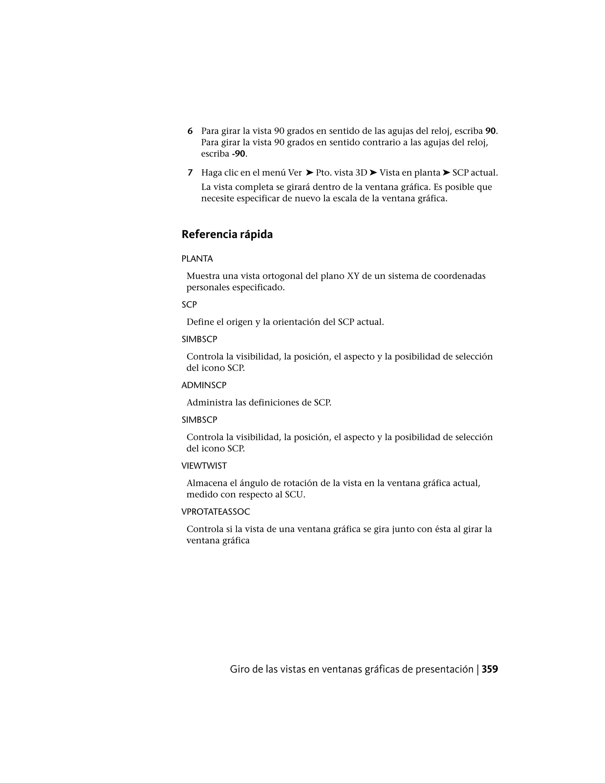 6 Para girar la vista 90 grados en sentido de las agujas del reloj, escriba 90.
Para girar la vista 90 grados en sentido contrario a las agujas del reloj,
escriba -90.
7 Haga clic en el menú Ver ➤ Pto. vista 3D ➤ Vista en planta ➤ SCP actual.
La vista completa se girará dentro de la ventana gráfica. Es posible que
necesite especificar de nuevo la escala de la ventana gráfica.
Referencia rápida
PLANTA
Muestra una vista ortogonal del plano XY de un sistema de coordenadas
personales especificado.
SCP
Define el origen y la orientación del SCP actual.
SIMBSCP
Controla la visibilidad, la posición, el aspecto y la posibilidad de selección
del icono SCP.
ADMINSCP
Administra las definiciones de SCP.
SIMBSCP
Controla la visibilidad, la posición, el aspecto y la posibilidad de selección
del icono SCP.
VIEWTWIST
Almacena el ángulo de rotación de la vista en la ventana gráfica actual,
medido con respecto al SCU.
VPROTATEASSOC
Controla si la vista de una ventana gráfica se gira junto con ésta al girar la
ventana gráfica
Giro de las vistas en ventanas gráficas de presentación | 359
 