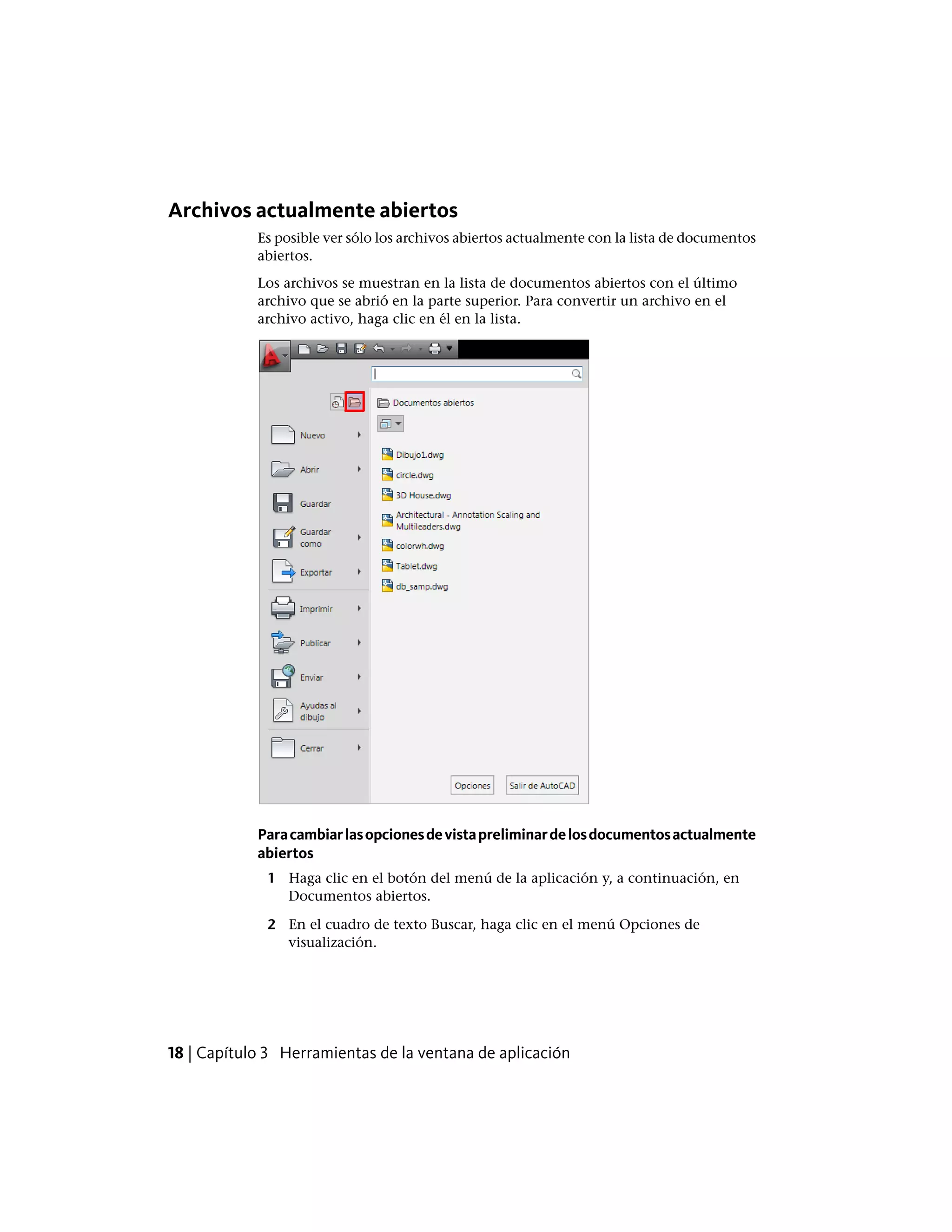 Archivos actualmente abiertos
Es posible ver sólo los archivos abiertos actualmente con la lista de documentos
abiertos.
Los archivos se muestran en la lista de documentos abiertos con el último
archivo que se abrió en la parte superior. Para convertir un archivo en el
archivo activo, haga clic en él en la lista.
Paracambiarlasopcionesdevistapreliminardelosdocumentosactualmente
abiertos
1 Haga clic en el botón del menú de la aplicación y, a continuación, en
Documentos abiertos.
2 En el cuadro de texto Buscar, haga clic en el menú Opciones de
visualización.
18 | Capítulo 3 Herramientas de la ventana de aplicación
 