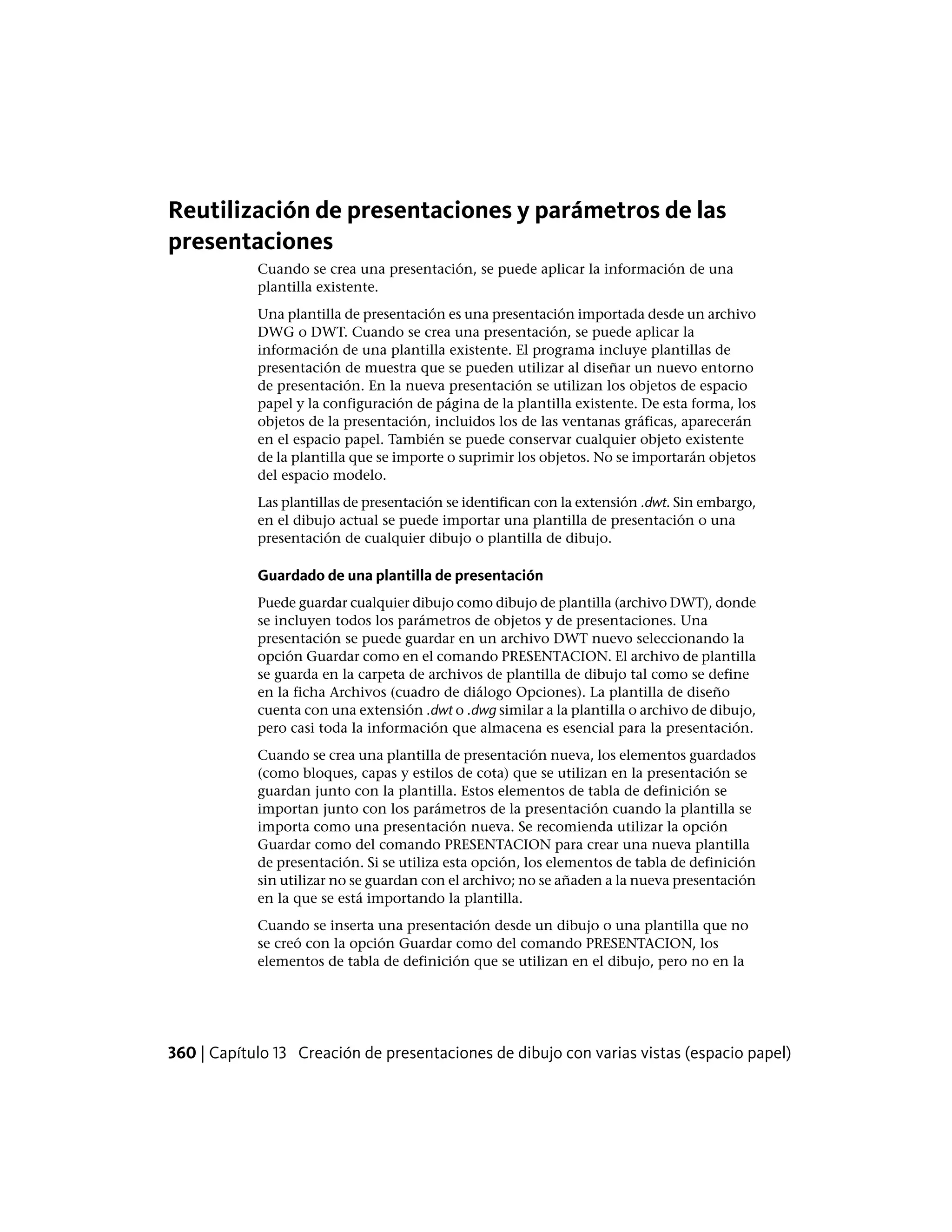 Reutilización de presentaciones y parámetros de las
presentaciones
Cuando se crea una presentación, se puede aplicar la información de una
plantilla existente.
Una plantilla de presentación es una presentación importada desde un archivo
DWG o DWT. Cuando se crea una presentación, se puede aplicar la
información de una plantilla existente. El programa incluye plantillas de
presentación de muestra que se pueden utilizar al diseñar un nuevo entorno
de presentación. En la nueva presentación se utilizan los objetos de espacio
papel y la configuración de página de la plantilla existente. De esta forma, los
objetos de la presentación, incluidos los de las ventanas gráficas, aparecerán
en el espacio papel. También se puede conservar cualquier objeto existente
de la plantilla que se importe o suprimir los objetos. No se importarán objetos
del espacio modelo.
Las plantillas de presentación se identifican con la extensión .dwt. Sin embargo,
en el dibujo actual se puede importar una plantilla de presentación o una
presentación de cualquier dibujo o plantilla de dibujo.
Guardado de una plantilla de presentación
Puede guardar cualquier dibujo como dibujo de plantilla (archivo DWT), donde
se incluyen todos los parámetros de objetos y de presentaciones. Una
presentación se puede guardar en un archivo DWT nuevo seleccionando la
opción Guardar como en el comando PRESENTACION. El archivo de plantilla
se guarda en la carpeta de archivos de plantilla de dibujo tal como se define
en la ficha Archivos (cuadro de diálogo Opciones). La plantilla de diseño
cuenta con una extensión .dwt o .dwg similar a la plantilla o archivo de dibujo,
pero casi toda la información que almacena es esencial para la presentación.
Cuando se crea una plantilla de presentación nueva, los elementos guardados
(como bloques, capas y estilos de cota) que se utilizan en la presentación se
guardan junto con la plantilla. Estos elementos de tabla de definición se
importan junto con los parámetros de la presentación cuando la plantilla se
importa como una presentación nueva. Se recomienda utilizar la opción
Guardar como del comando PRESENTACION para crear una nueva plantilla
de presentación. Si se utiliza esta opción, los elementos de tabla de definición
sin utilizar no se guardan con el archivo; no se añaden a la nueva presentación
en la que se está importando la plantilla.
Cuando se inserta una presentación desde un dibujo o una plantilla que no
se creó con la opción Guardar como del comando PRESENTACION, los
elementos de tabla de definición que se utilizan en el dibujo, pero no en la
360 | Capítulo 13 Creación de presentaciones de dibujo con varias vistas (espacio papel)
 