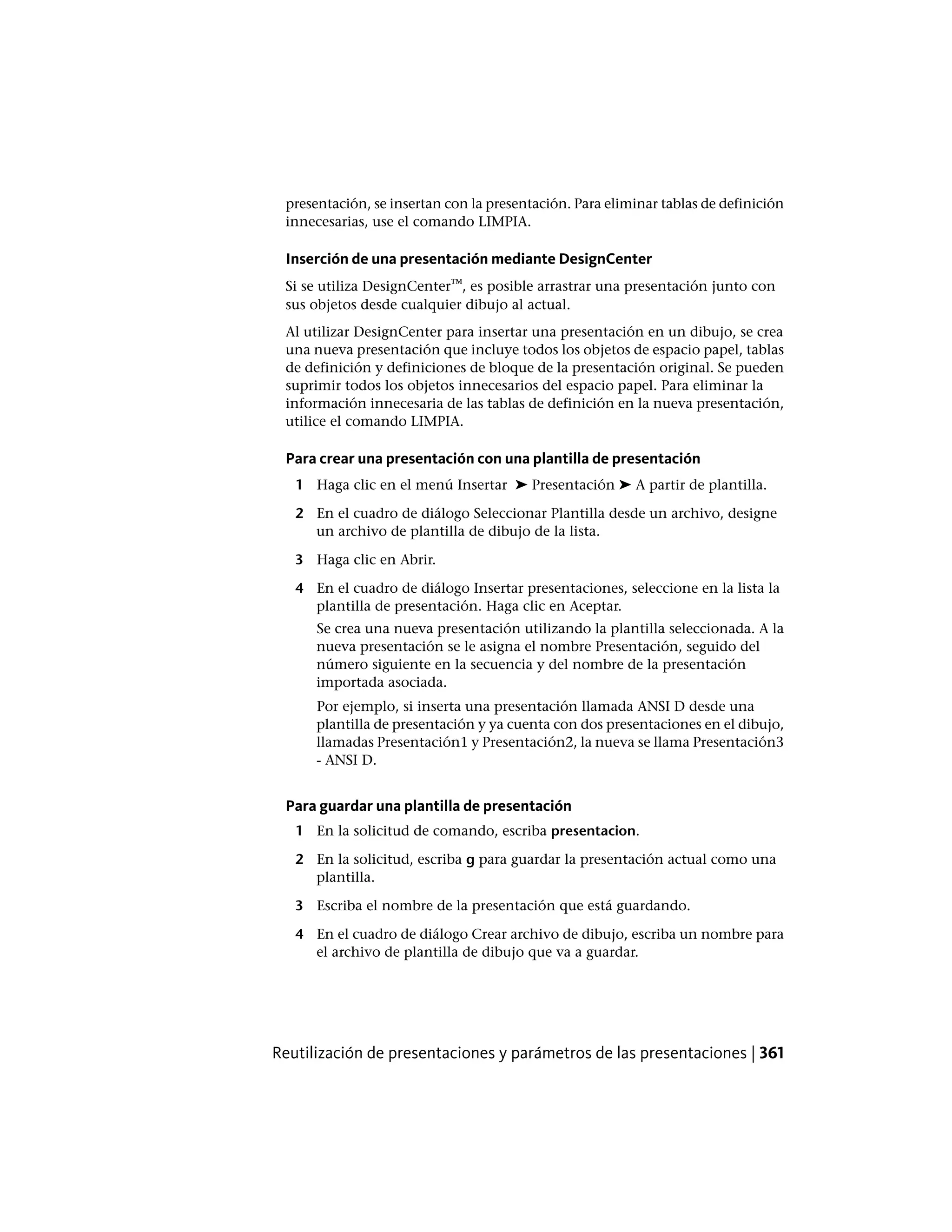 presentación, se insertan con la presentación. Para eliminar tablas de definición
innecesarias, use el comando LIMPIA.
Inserción de una presentación mediante DesignCenter
Si se utiliza DesignCenter™, es posible arrastrar una presentación junto con
sus objetos desde cualquier dibujo al actual.
Al utilizar DesignCenter para insertar una presentación en un dibujo, se crea
una nueva presentación que incluye todos los objetos de espacio papel, tablas
de definición y definiciones de bloque de la presentación original. Se pueden
suprimir todos los objetos innecesarios del espacio papel. Para eliminar la
información innecesaria de las tablas de definición en la nueva presentación,
utilice el comando LIMPIA.
Para crear una presentación con una plantilla de presentación
1 Haga clic en el menú Insertar ➤ Presentación ➤ A partir de plantilla.
2 En el cuadro de diálogo Seleccionar Plantilla desde un archivo, designe
un archivo de plantilla de dibujo de la lista.
3 Haga clic en Abrir.
4 En el cuadro de diálogo Insertar presentaciones, seleccione en la lista la
plantilla de presentación. Haga clic en Aceptar.
Se crea una nueva presentación utilizando la plantilla seleccionada. A la
nueva presentación se le asigna el nombre Presentación, seguido del
número siguiente en la secuencia y del nombre de la presentación
importada asociada.
Por ejemplo, si inserta una presentación llamada ANSI D desde una
plantilla de presentación y ya cuenta con dos presentaciones en el dibujo,
llamadas Presentación1 y Presentación2, la nueva se llama Presentación3
- ANSI D.
Para guardar una plantilla de presentación
1 En la solicitud de comando, escriba presentacion.
2 En la solicitud, escriba g para guardar la presentación actual como una
plantilla.
3 Escriba el nombre de la presentación que está guardando.
4 En el cuadro de diálogo Crear archivo de dibujo, escriba un nombre para
el archivo de plantilla de dibujo que va a guardar.
Reutilización de presentaciones y parámetros de las presentaciones | 361
 