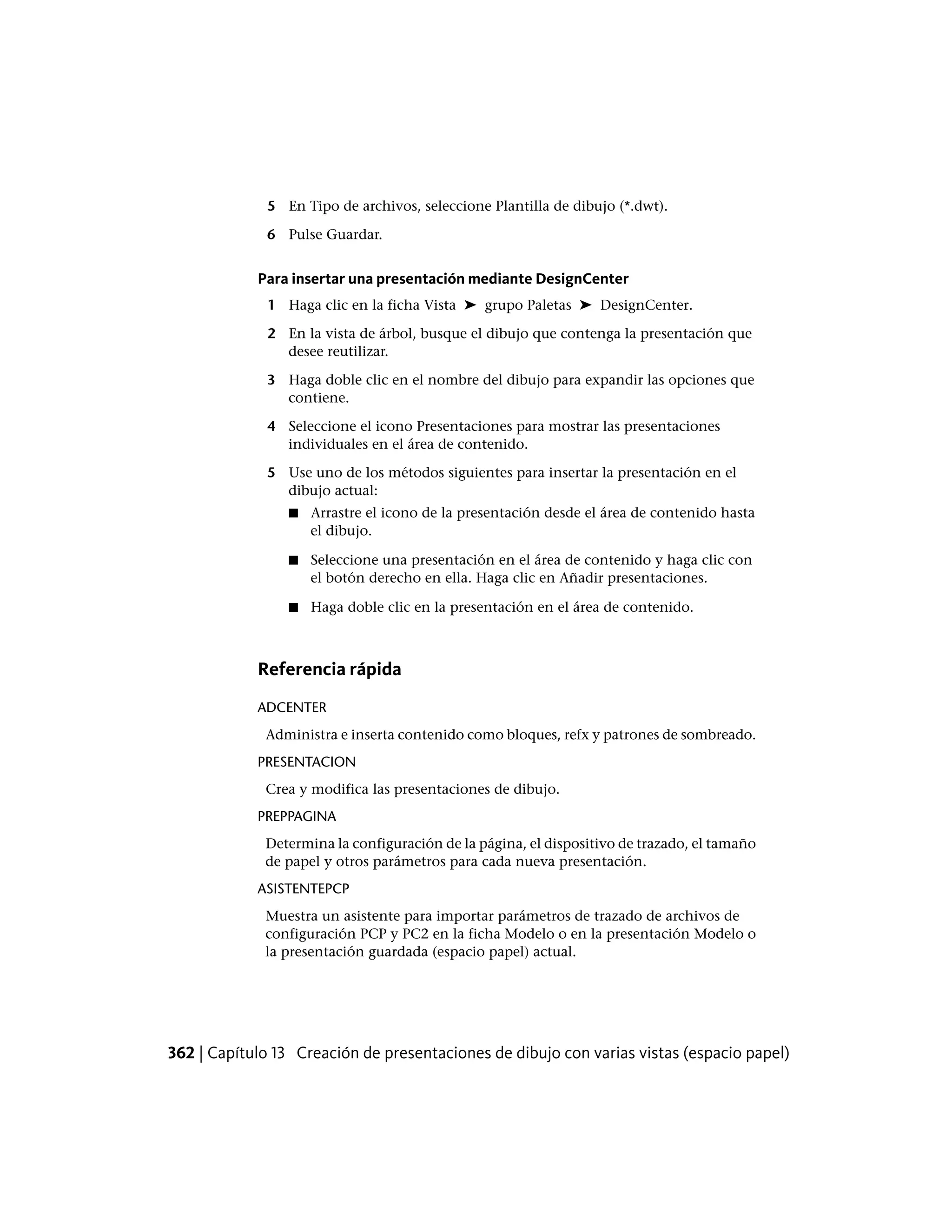 5 En Tipo de archivos, seleccione Plantilla de dibujo (*.dwt).
6 Pulse Guardar.
Para insertar una presentación mediante DesignCenter
1 Haga clic en la ficha Vista ➤ grupo Paletas ➤ DesignCenter.
2 En la vista de árbol, busque el dibujo que contenga la presentación que
desee reutilizar.
3 Haga doble clic en el nombre del dibujo para expandir las opciones que
contiene.
4 Seleccione el icono Presentaciones para mostrar las presentaciones
individuales en el área de contenido.
5 Use uno de los métodos siguientes para insertar la presentación en el
dibujo actual:
■ Arrastre el icono de la presentación desde el área de contenido hasta
el dibujo.
■ Seleccione una presentación en el área de contenido y haga clic con
el botón derecho en ella. Haga clic en Añadir presentaciones.
■ Haga doble clic en la presentación en el área de contenido.
Referencia rápida
ADCENTER
Administra e inserta contenido como bloques, refx y patrones de sombreado.
PRESENTACION
Crea y modifica las presentaciones de dibujo.
PREPPAGINA
Determina la configuración de la página, el dispositivo de trazado, el tamaño
de papel y otros parámetros para cada nueva presentación.
ASISTENTEPCP
Muestra un asistente para importar parámetros de trazado de archivos de
configuración PCP y PC2 en la ficha Modelo o en la presentación Modelo o
la presentación guardada (espacio papel) actual.
362 | Capítulo 13 Creación de presentaciones de dibujo con varias vistas (espacio papel)
 