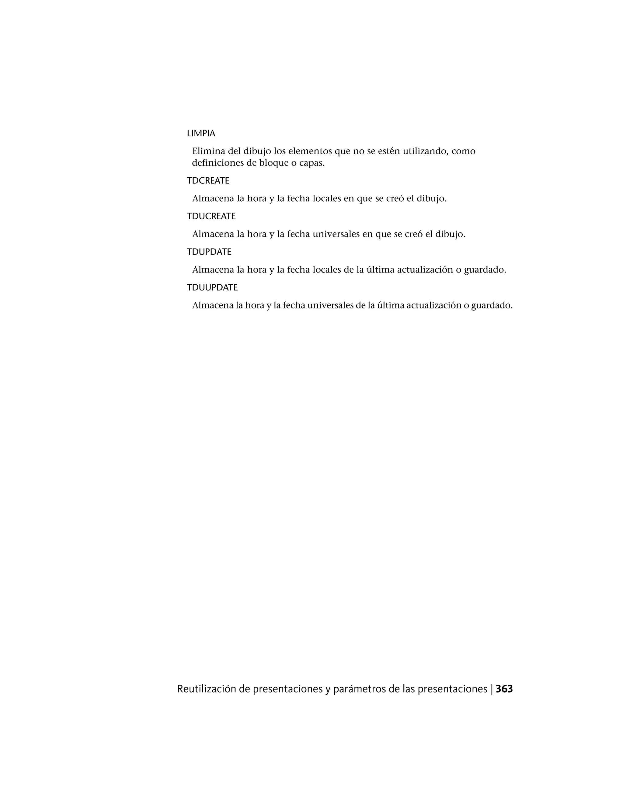LIMPIA
Elimina del dibujo los elementos que no se estén utilizando, como
definiciones de bloque o capas.
TDCREATE
Almacena la hora y la fecha locales en que se creó el dibujo.
TDUCREATE
Almacena la hora y la fecha universales en que se creó el dibujo.
TDUPDATE
Almacena la hora y la fecha locales de la última actualización o guardado.
TDUUPDATE
Almacena la hora y la fecha universales de la última actualización o guardado.
Reutilización de presentaciones y parámetros de las presentaciones | 363
 