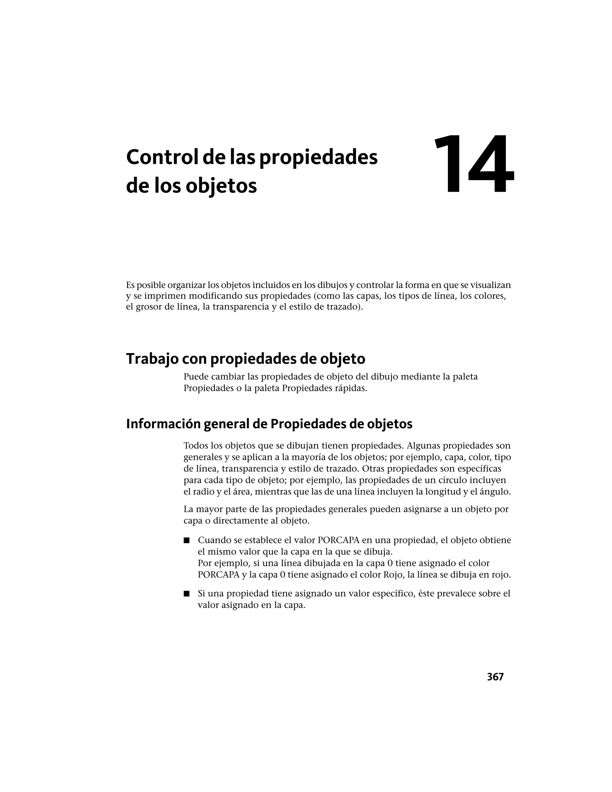 Controldelaspropiedades
de los objetos
Es posible organizar los objetos incluidos en los dibujos y controlar la forma en que se visualizan
y se imprimen modificando sus propiedades (como las capas, los tipos de línea, los colores,
el grosor de línea, la transparencia y el estilo de trazado).
Trabajo con propiedades de objeto
Puede cambiar las propiedades de objeto del dibujo mediante la paleta
Propiedades o la paleta Propiedades rápidas.
Información general de Propiedades de objetos
Todos los objetos que se dibujan tienen propiedades. Algunas propiedades son
generales y se aplican a la mayoría de los objetos; por ejemplo, capa, color, tipo
de línea, transparencia y estilo de trazado. Otras propiedades son específicas
para cada tipo de objeto; por ejemplo, las propiedades de un círculo incluyen
el radio y el área, mientras que las de una línea incluyen la longitud y el ángulo.
La mayor parte de las propiedades generales pueden asignarse a un objeto por
capa o directamente al objeto.
■ Cuando se establece el valor PORCAPA en una propiedad, el objeto obtiene
el mismo valor que la capa en la que se dibuja.
Por ejemplo, si una línea dibujada en la capa 0 tiene asignado el color
PORCAPA y la capa 0 tiene asignado el color Rojo, la línea se dibuja en rojo.
■ Si una propiedad tiene asignado un valor específico, éste prevalece sobre el
valor asignado en la capa.
14
367
 