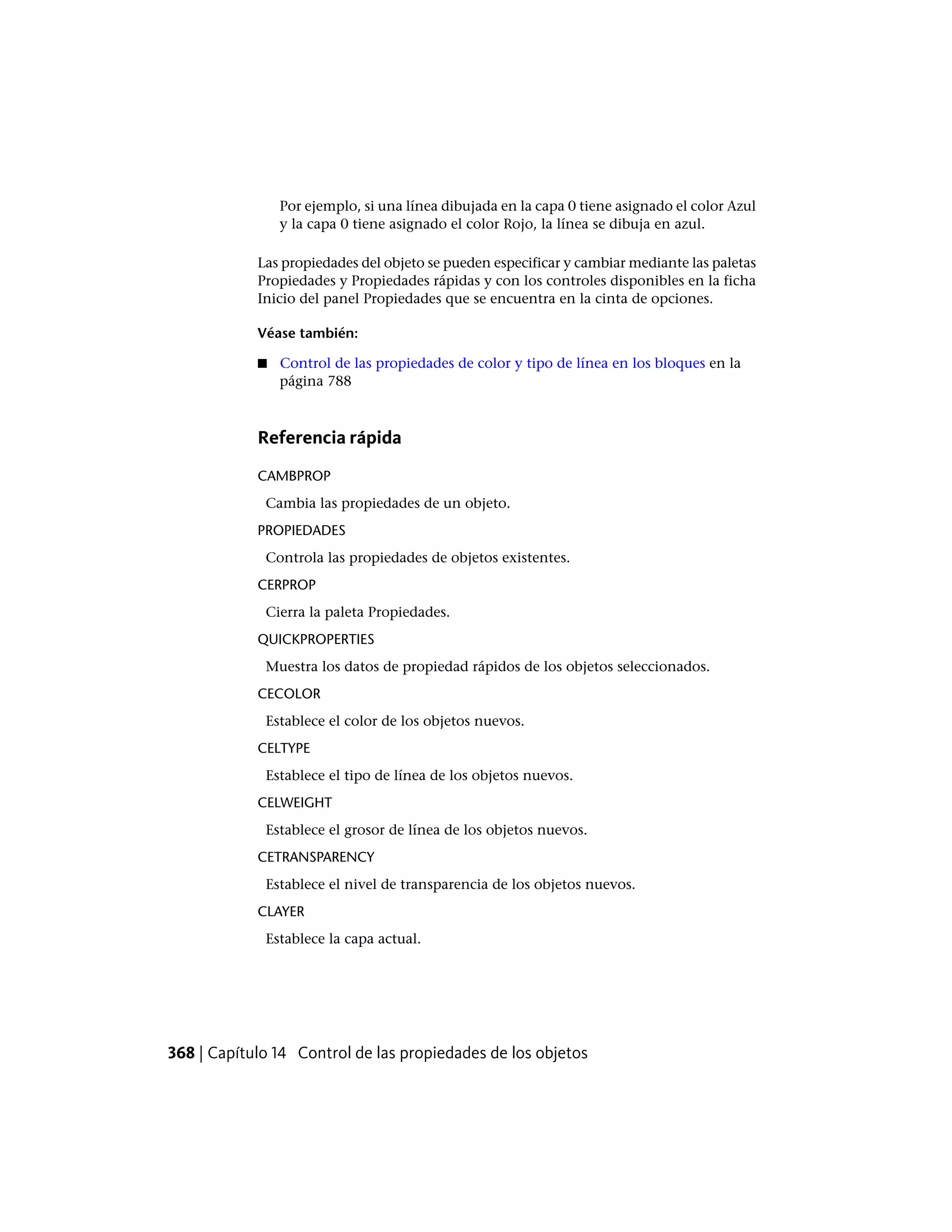 Por ejemplo, si una línea dibujada en la capa 0 tiene asignado el color Azul
y la capa 0 tiene asignado el color Rojo, la línea se dibuja en azul.
Las propiedades del objeto se pueden especificar y cambiar mediante las paletas
Propiedades y Propiedades rápidas y con los controles disponibles en la ficha
Inicio del panel Propiedades que se encuentra en la cinta de opciones.
Véase también:
■ Control de las propiedades de color y tipo de línea en los bloques en la
página 788
Referencia rápida
CAMBPROP
Cambia las propiedades de un objeto.
PROPIEDADES
Controla las propiedades de objetos existentes.
CERPROP
Cierra la paleta Propiedades.
QUICKPROPERTIES
Muestra los datos de propiedad rápidos de los objetos seleccionados.
CECOLOR
Establece el color de los objetos nuevos.
CELTYPE
Establece el tipo de línea de los objetos nuevos.
CELWEIGHT
Establece el grosor de línea de los objetos nuevos.
CETRANSPARENCY
Establece el nivel de transparencia de los objetos nuevos.
CLAYER
Establece la capa actual.
368 | Capítulo 14 Control de las propiedades de los objetos
 
