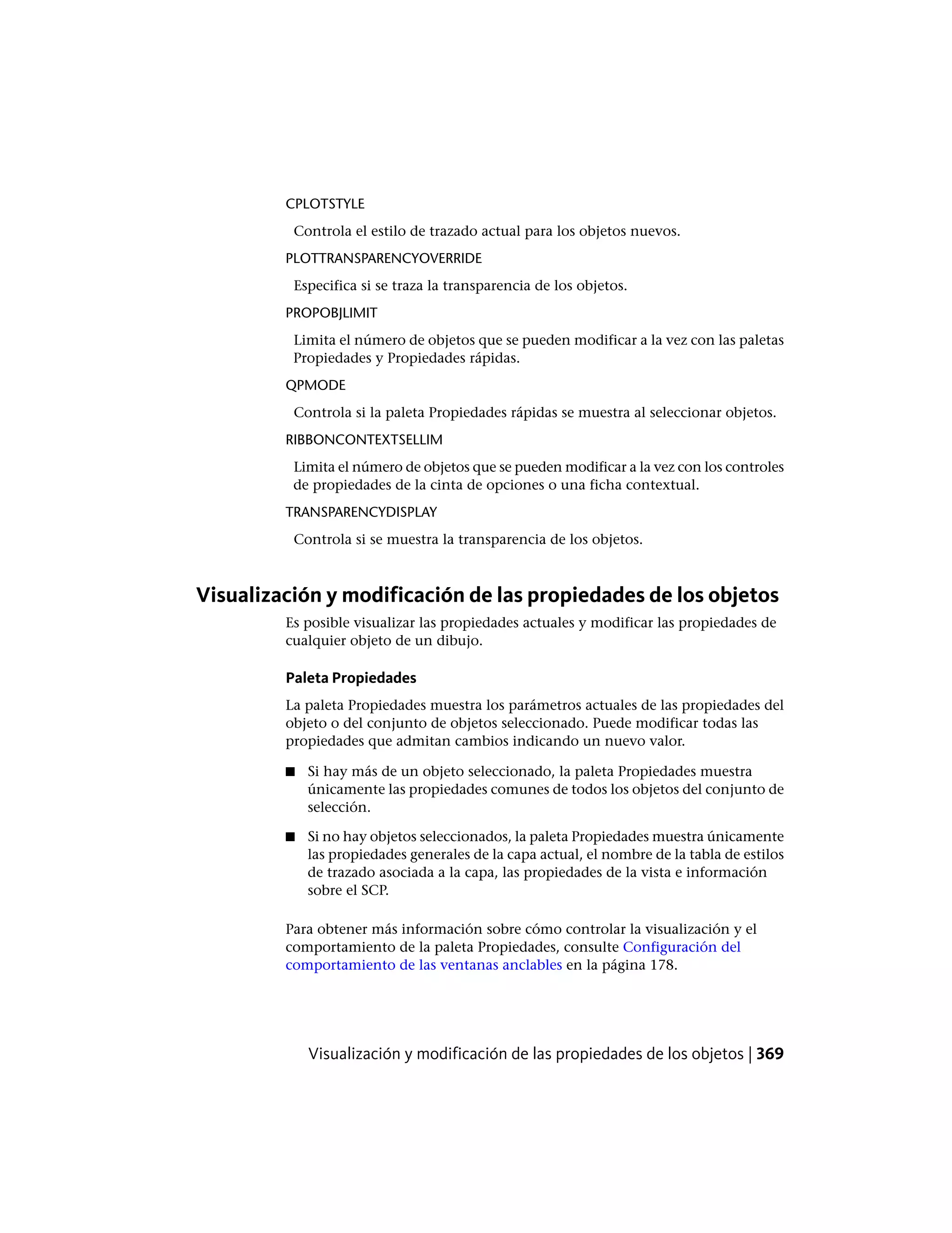 CPLOTSTYLE
Controla el estilo de trazado actual para los objetos nuevos.
PLOTTRANSPARENCYOVERRIDE
Especifica si se traza la transparencia de los objetos.
PROPOBJLIMIT
Limita el número de objetos que se pueden modificar a la vez con las paletas
Propiedades y Propiedades rápidas.
QPMODE
Controla si la paleta Propiedades rápidas se muestra al seleccionar objetos.
RIBBONCONTEXTSELLIM
Limita el número de objetos que se pueden modificar a la vez con los controles
de propiedades de la cinta de opciones o una ficha contextual.
TRANSPARENCYDISPLAY
Controla si se muestra la transparencia de los objetos.
Visualización y modificación de las propiedades de los objetos
Es posible visualizar las propiedades actuales y modificar las propiedades de
cualquier objeto de un dibujo.
Paleta Propiedades
La paleta Propiedades muestra los parámetros actuales de las propiedades del
objeto o del conjunto de objetos seleccionado. Puede modificar todas las
propiedades que admitan cambios indicando un nuevo valor.
■ Si hay más de un objeto seleccionado, la paleta Propiedades muestra
únicamente las propiedades comunes de todos los objetos del conjunto de
selección.
■ Si no hay objetos seleccionados, la paleta Propiedades muestra únicamente
las propiedades generales de la capa actual, el nombre de la tabla de estilos
de trazado asociada a la capa, las propiedades de la vista e información
sobre el SCP.
Para obtener más información sobre cómo controlar la visualización y el
comportamiento de la paleta Propiedades, consulte Configuración del
comportamiento de las ventanas anclables en la página 178.
Visualización y modificación de las propiedades de los objetos | 369
 