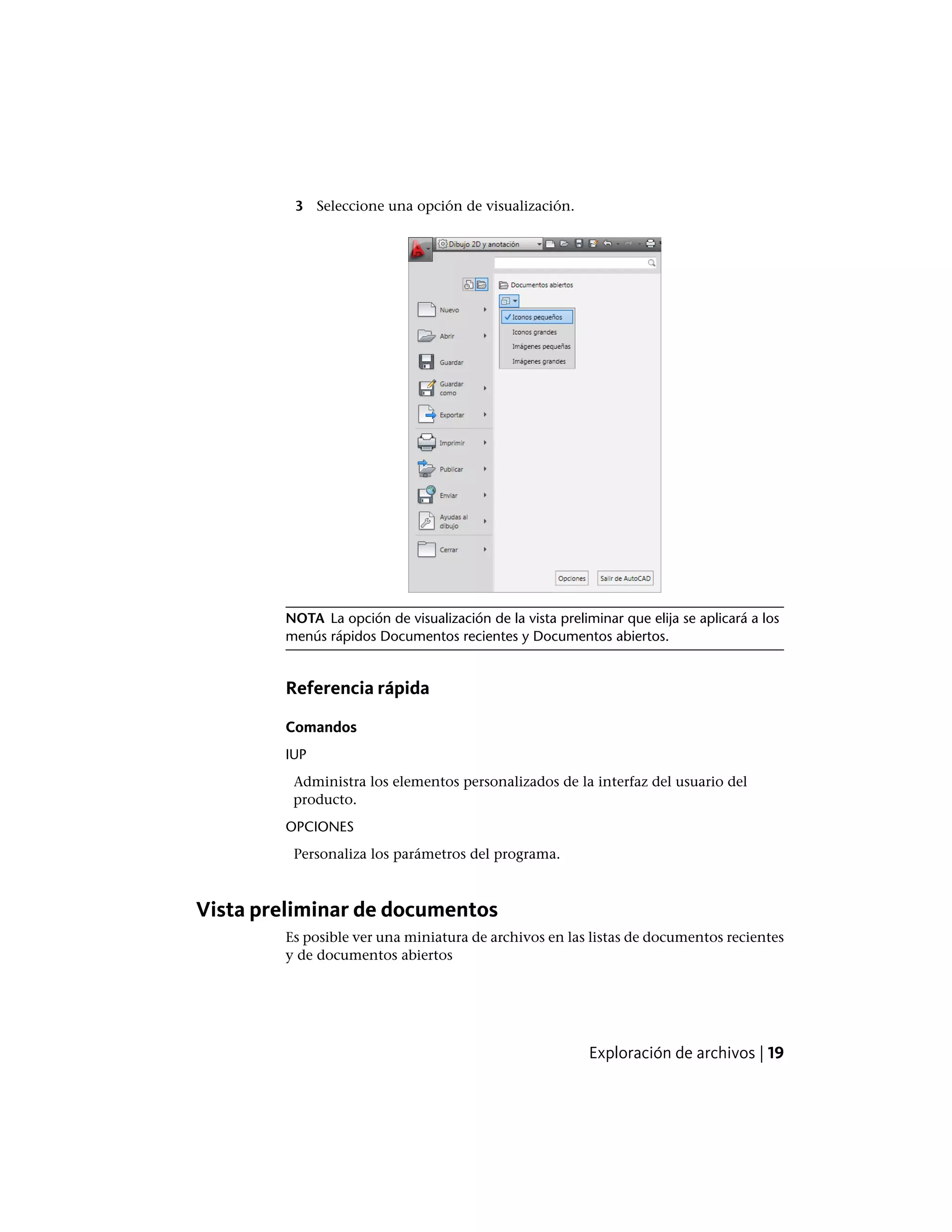 3 Seleccione una opción de visualización.
NOTA La opción de visualización de la vista preliminar que elija se aplicará a los
menús rápidos Documentos recientes y Documentos abiertos.
Referencia rápida
Comandos
IUP
Administra los elementos personalizados de la interfaz del usuario del
producto.
OPCIONES
Personaliza los parámetros del programa.
Vista preliminar de documentos
Es posible ver una miniatura de archivos en las listas de documentos recientes
y de documentos abiertos
Exploración de archivos | 19
 