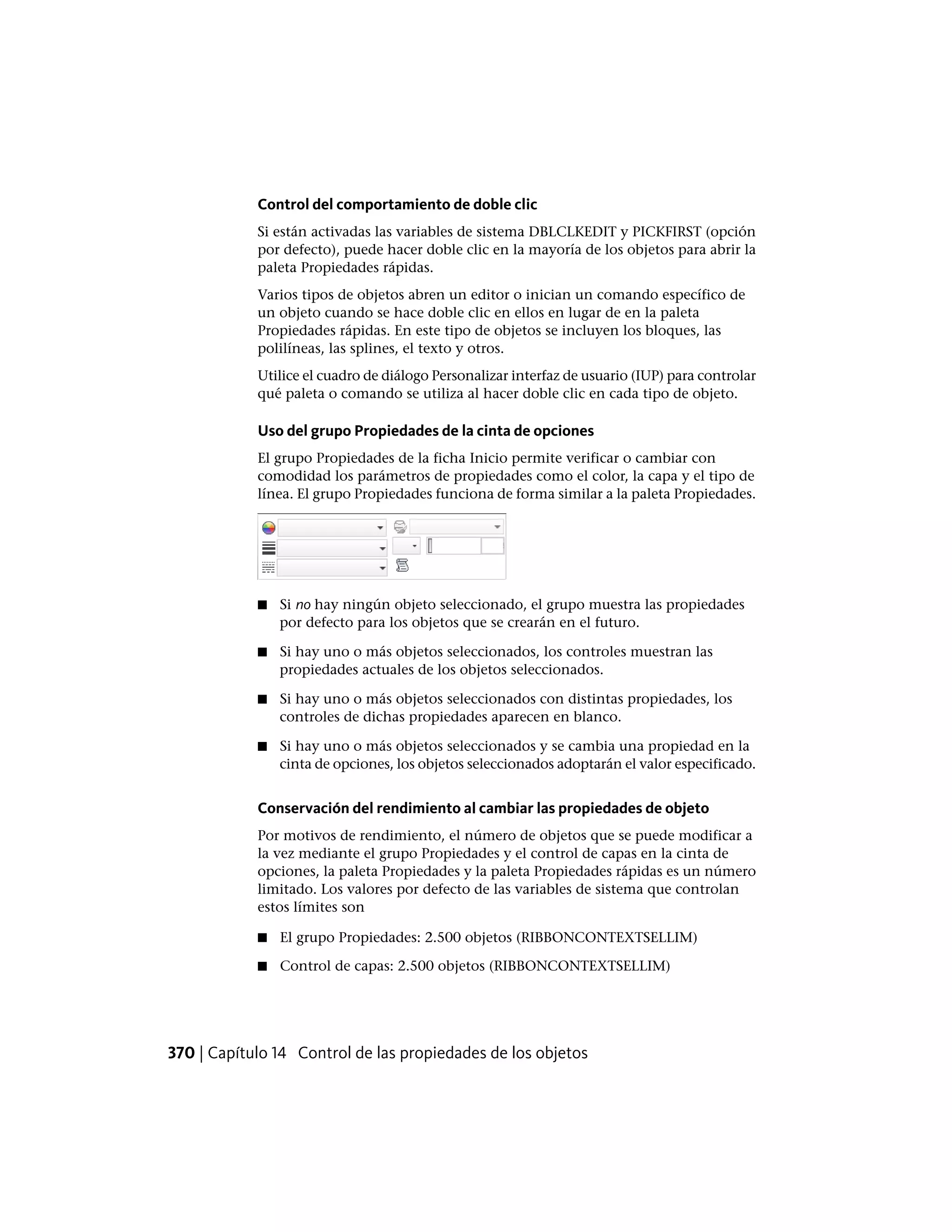 Control del comportamiento de doble clic
Si están activadas las variables de sistema DBLCLKEDIT y PICKFIRST (opción
por defecto), puede hacer doble clic en la mayoría de los objetos para abrir la
paleta Propiedades rápidas.
Varios tipos de objetos abren un editor o inician un comando específico de
un objeto cuando se hace doble clic en ellos en lugar de en la paleta
Propiedades rápidas. En este tipo de objetos se incluyen los bloques, las
polilíneas, las splines, el texto y otros.
Utilice el cuadro de diálogo Personalizar interfaz de usuario (IUP) para controlar
qué paleta o comando se utiliza al hacer doble clic en cada tipo de objeto.
Uso del grupo Propiedades de la cinta de opciones
El grupo Propiedades de la ficha Inicio permite verificar o cambiar con
comodidad los parámetros de propiedades como el color, la capa y el tipo de
línea. El grupo Propiedades funciona de forma similar a la paleta Propiedades.
■ Si no hay ningún objeto seleccionado, el grupo muestra las propiedades
por defecto para los objetos que se crearán en el futuro.
■ Si hay uno o más objetos seleccionados, los controles muestran las
propiedades actuales de los objetos seleccionados.
■ Si hay uno o más objetos seleccionados con distintas propiedades, los
controles de dichas propiedades aparecen en blanco.
■ Si hay uno o más objetos seleccionados y se cambia una propiedad en la
cinta de opciones, los objetos seleccionados adoptarán el valor especificado.
Conservación del rendimiento al cambiar las propiedades de objeto
Por motivos de rendimiento, el número de objetos que se puede modificar a
la vez mediante el grupo Propiedades y el control de capas en la cinta de
opciones, la paleta Propiedades y la paleta Propiedades rápidas es un número
limitado. Los valores por defecto de las variables de sistema que controlan
estos límites son
■ El grupo Propiedades: 2.500 objetos (RIBBONCONTEXTSELLIM)
■ Control de capas: 2.500 objetos (RIBBONCONTEXTSELLIM)
370 | Capítulo 14 Control de las propiedades de los objetos
 