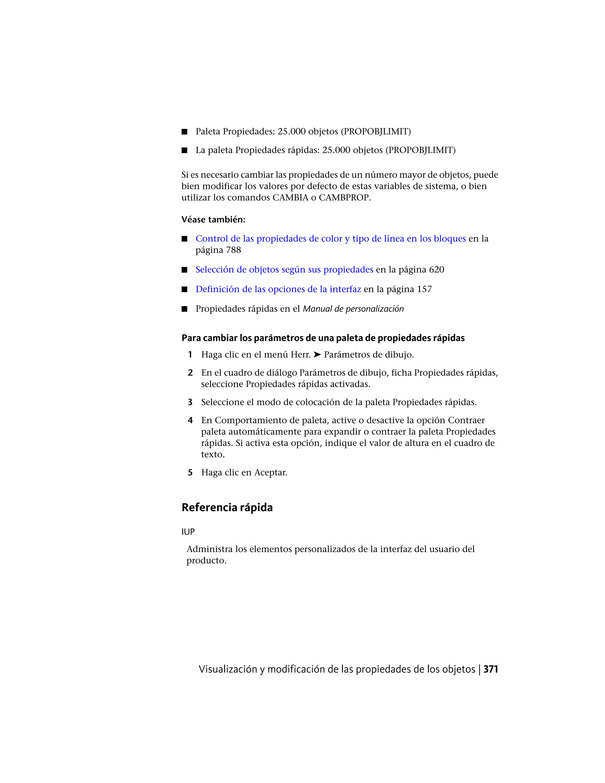 ■ Paleta Propiedades: 25.000 objetos (PROPOBJLIMIT)
■ La paleta Propiedades rápidas: 25.000 objetos (PROPOBJLIMIT)
Si es necesario cambiar las propiedades de un número mayor de objetos, puede
bien modificar los valores por defecto de estas variables de sistema, o bien
utilizar los comandos CAMBIA o CAMBPROP.
Véase también:
■ Control de las propiedades de color y tipo de línea en los bloques en la
página 788
■ Selección de objetos según sus propiedades en la página 620
■ Definición de las opciones de la interfaz en la página 157
■ Propiedades rápidas en el Manual de personalización
Para cambiar los parámetros de una paleta de propiedades rápidas
1 Haga clic en el menú Herr. ➤ Parámetros de dibujo.
2 En el cuadro de diálogo Parámetros de dibujo, ficha Propiedades rápidas,
seleccione Propiedades rápidas activadas.
3 Seleccione el modo de colocación de la paleta Propiedades rápidas.
4 En Comportamiento de paleta, active o desactive la opción Contraer
paleta automáticamente para expandir o contraer la paleta Propiedades
rápidas. Si activa esta opción, indique el valor de altura en el cuadro de
texto.
5 Haga clic en Aceptar.
Referencia rápida
IUP
Administra los elementos personalizados de la interfaz del usuario del
producto.
Visualización y modificación de las propiedades de los objetos | 371
 