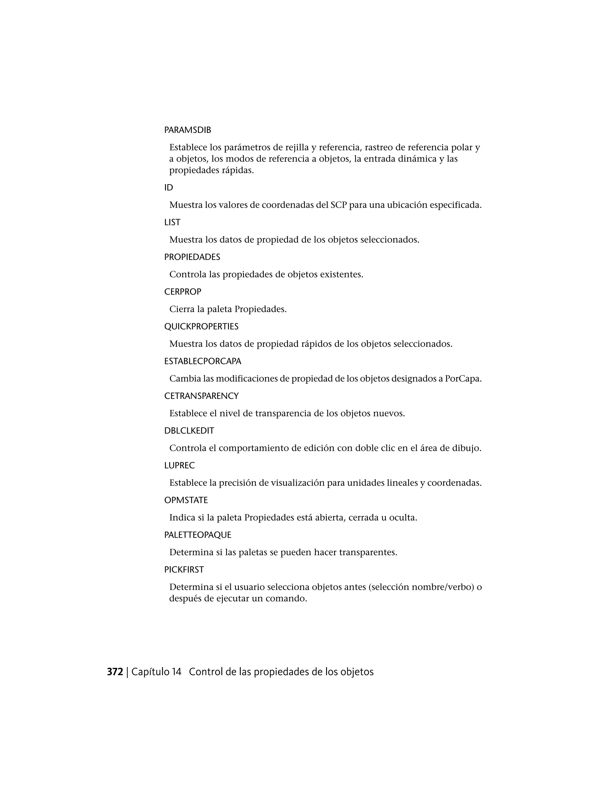 PARAMSDIB
Establece los parámetros de rejilla y referencia, rastreo de referencia polar y
a objetos, los modos de referencia a objetos, la entrada dinámica y las
propiedades rápidas.
ID
Muestra los valores de coordenadas del SCP para una ubicación especificada.
LIST
Muestra los datos de propiedad de los objetos seleccionados.
PROPIEDADES
Controla las propiedades de objetos existentes.
CERPROP
Cierra la paleta Propiedades.
QUICKPROPERTIES
Muestra los datos de propiedad rápidos de los objetos seleccionados.
ESTABLECPORCAPA
Cambia las modificaciones de propiedad de los objetos designados a PorCapa.
CETRANSPARENCY
Establece el nivel de transparencia de los objetos nuevos.
DBLCLKEDIT
Controla el comportamiento de edición con doble clic en el área de dibujo.
LUPREC
Establece la precisión de visualización para unidades lineales y coordenadas.
OPMSTATE
Indica si la paleta Propiedades está abierta, cerrada u oculta.
PALETTEOPAQUE
Determina si las paletas se pueden hacer transparentes.
PICKFIRST
Determina si el usuario selecciona objetos antes (selección nombre/verbo) o
después de ejecutar un comando.
372 | Capítulo 14 Control de las propiedades de los objetos
 