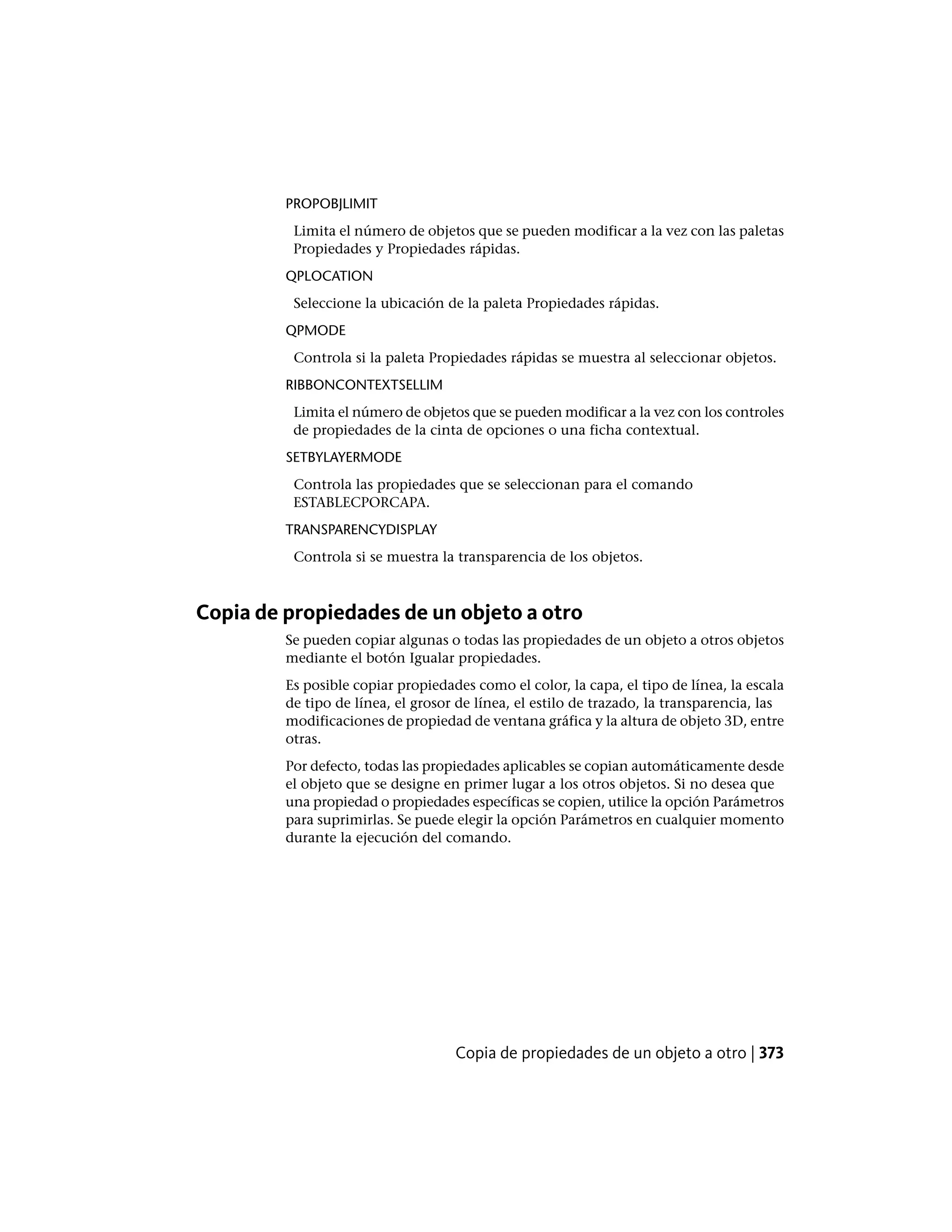 PROPOBJLIMIT
Limita el número de objetos que se pueden modificar a la vez con las paletas
Propiedades y Propiedades rápidas.
QPLOCATION
Seleccione la ubicación de la paleta Propiedades rápidas.
QPMODE
Controla si la paleta Propiedades rápidas se muestra al seleccionar objetos.
RIBBONCONTEXTSELLIM
Limita el número de objetos que se pueden modificar a la vez con los controles
de propiedades de la cinta de opciones o una ficha contextual.
SETBYLAYERMODE
Controla las propiedades que se seleccionan para el comando
ESTABLECPORCAPA.
TRANSPARENCYDISPLAY
Controla si se muestra la transparencia de los objetos.
Copia de propiedades de un objeto a otro
Se pueden copiar algunas o todas las propiedades de un objeto a otros objetos
mediante el botón Igualar propiedades.
Es posible copiar propiedades como el color, la capa, el tipo de línea, la escala
de tipo de línea, el grosor de línea, el estilo de trazado, la transparencia, las
modificaciones de propiedad de ventana gráfica y la altura de objeto 3D, entre
otras.
Por defecto, todas las propiedades aplicables se copian automáticamente desde
el objeto que se designe en primer lugar a los otros objetos. Si no desea que
una propiedad o propiedades específicas se copien, utilice la opción Parámetros
para suprimirlas. Se puede elegir la opción Parámetros en cualquier momento
durante la ejecución del comando.
Copia de propiedades de un objeto a otro | 373
 