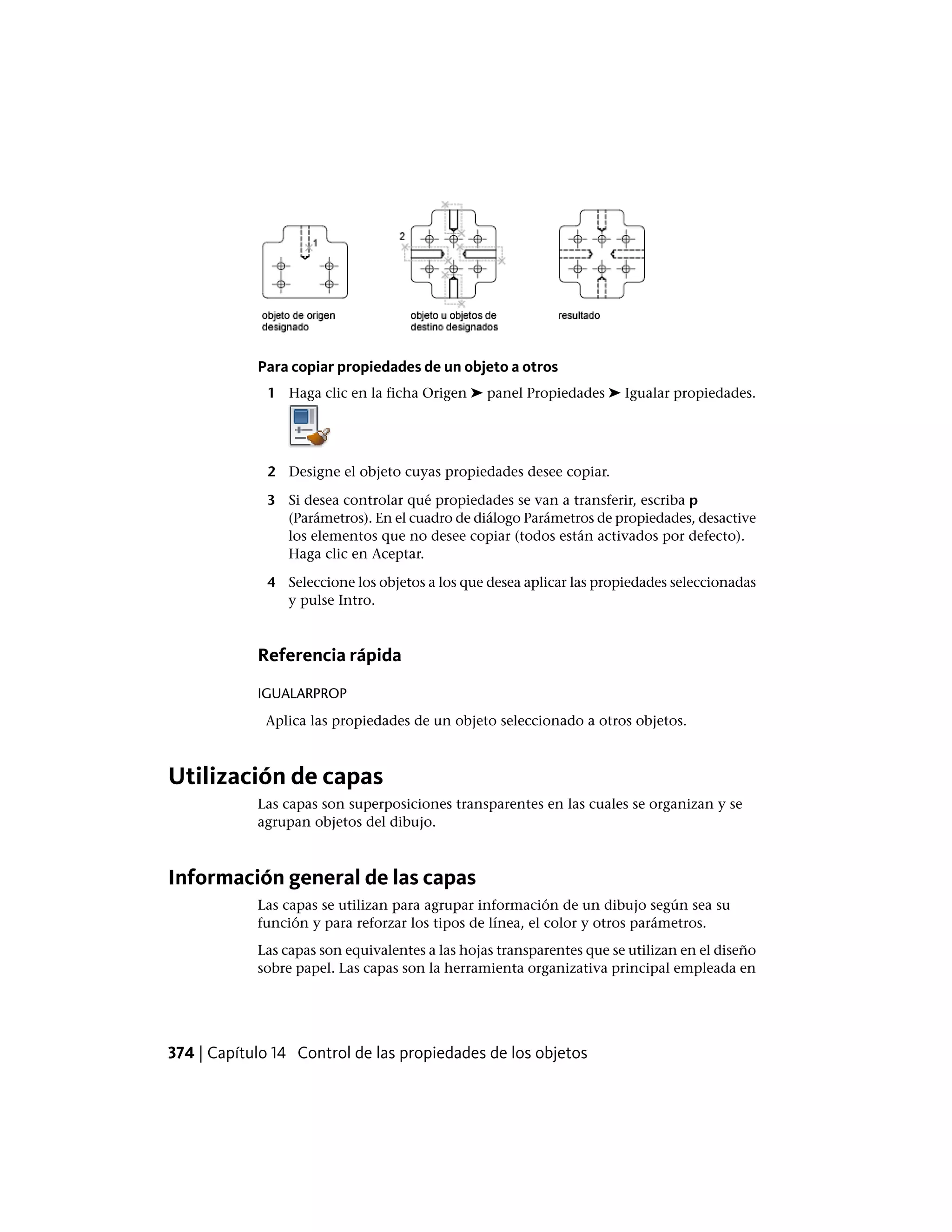 Para copiar propiedades de un objeto a otros
1 Haga clic en la ficha Origen ➤ panel Propiedades ➤ Igualar propiedades.
2 Designe el objeto cuyas propiedades desee copiar.
3 Si desea controlar qué propiedades se van a transferir, escriba p
(Parámetros). En el cuadro de diálogo Parámetros de propiedades, desactive
los elementos que no desee copiar (todos están activados por defecto).
Haga clic en Aceptar.
4 Seleccione los objetos a los que desea aplicar las propiedades seleccionadas
y pulse Intro.
Referencia rápida
IGUALARPROP
Aplica las propiedades de un objeto seleccionado a otros objetos.
Utilización de capas
Las capas son superposiciones transparentes en las cuales se organizan y se
agrupan objetos del dibujo.
Información general de las capas
Las capas se utilizan para agrupar información de un dibujo según sea su
función y para reforzar los tipos de línea, el color y otros parámetros.
Las capas son equivalentes a las hojas transparentes que se utilizan en el diseño
sobre papel. Las capas son la herramienta organizativa principal empleada en
374 | Capítulo 14 Control de las propiedades de los objetos
 