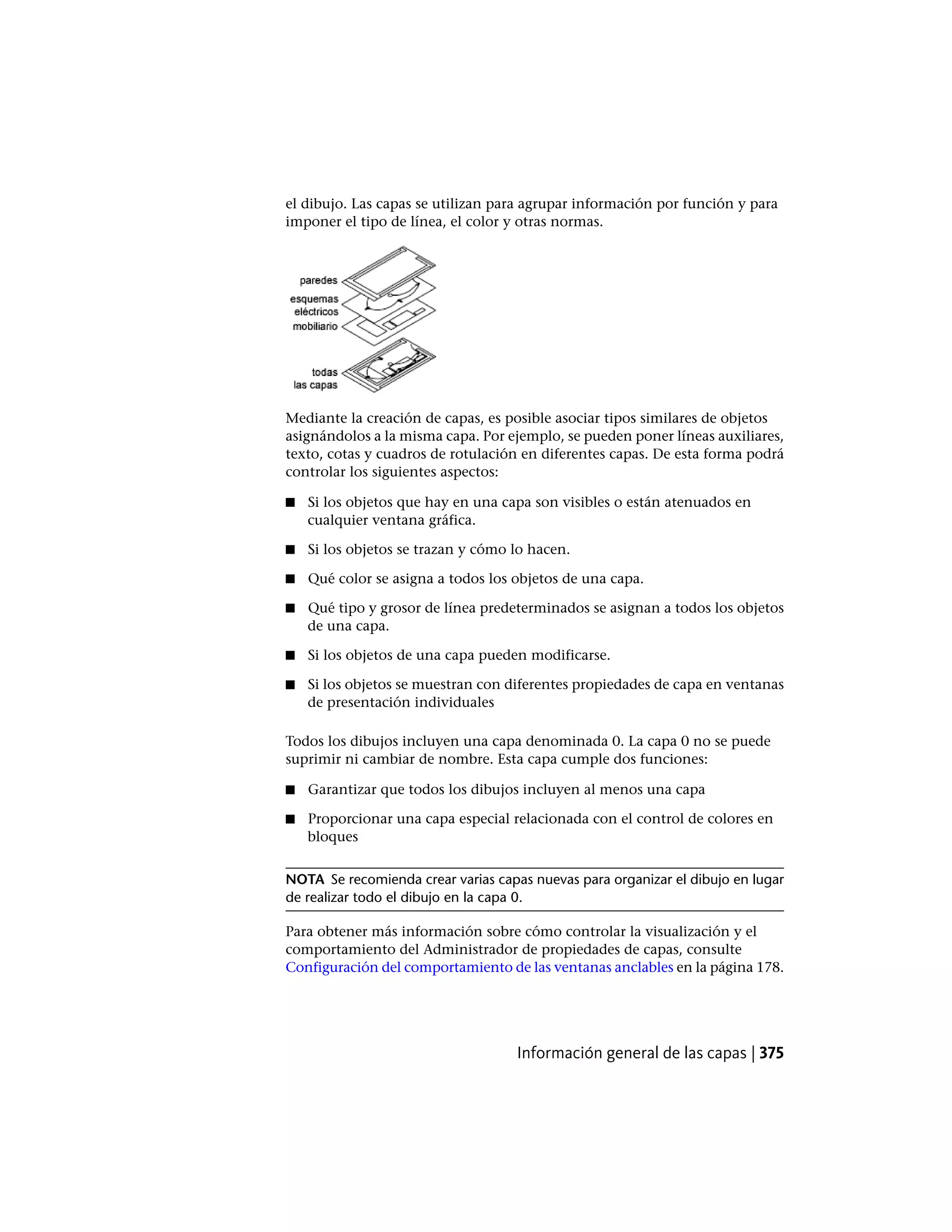 el dibujo. Las capas se utilizan para agrupar información por función y para
imponer el tipo de línea, el color y otras normas.
Mediante la creación de capas, es posible asociar tipos similares de objetos
asignándolos a la misma capa. Por ejemplo, se pueden poner líneas auxiliares,
texto, cotas y cuadros de rotulación en diferentes capas. De esta forma podrá
controlar los siguientes aspectos:
■ Si los objetos que hay en una capa son visibles o están atenuados en
cualquier ventana gráfica.
■ Si los objetos se trazan y cómo lo hacen.
■ Qué color se asigna a todos los objetos de una capa.
■ Qué tipo y grosor de línea predeterminados se asignan a todos los objetos
de una capa.
■ Si los objetos de una capa pueden modificarse.
■ Si los objetos se muestran con diferentes propiedades de capa en ventanas
de presentación individuales
Todos los dibujos incluyen una capa denominada 0. La capa 0 no se puede
suprimir ni cambiar de nombre. Esta capa cumple dos funciones:
■ Garantizar que todos los dibujos incluyen al menos una capa
■ Proporcionar una capa especial relacionada con el control de colores en
bloques
NOTA Se recomienda crear varias capas nuevas para organizar el dibujo en lugar
de realizar todo el dibujo en la capa 0.
Para obtener más información sobre cómo controlar la visualización y el
comportamiento del Administrador de propiedades de capas, consulte
Configuración del comportamiento de las ventanas anclables en la página 178.
Información general de las capas | 375
 