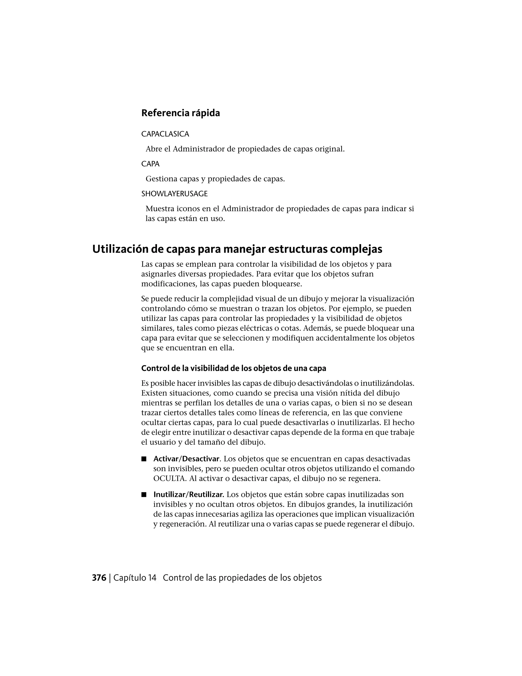 Referencia rápida
CAPACLASICA
Abre el Administrador de propiedades de capas original.
CAPA
Gestiona capas y propiedades de capas.
SHOWLAYERUSAGE
Muestra iconos en el Administrador de propiedades de capas para indicar si
las capas están en uso.
Utilización de capas para manejar estructuras complejas
Las capas se emplean para controlar la visibilidad de los objetos y para
asignarles diversas propiedades. Para evitar que los objetos sufran
modificaciones, las capas pueden bloquearse.
Se puede reducir la complejidad visual de un dibujo y mejorar la visualización
controlando cómo se muestran o trazan los objetos. Por ejemplo, se pueden
utilizar las capas para controlar las propiedades y la visibilidad de objetos
similares, tales como piezas eléctricas o cotas. Además, se puede bloquear una
capa para evitar que se seleccionen y modifiquen accidentalmente los objetos
que se encuentran en ella.
Control de la visibilidad de los objetos de una capa
Es posible hacer invisibles las capas de dibujo desactivándolas o inutilizándolas.
Existen situaciones, como cuando se precisa una visión nítida del dibujo
mientras se perfilan los detalles de una o varias capas, o bien si no se desean
trazar ciertos detalles tales como líneas de referencia, en las que conviene
ocultar ciertas capas, para lo cual puede desactivarlas o inutilizarlas. El hecho
de elegir entre inutilizar o desactivar capas depende de la forma en que trabaje
el usuario y del tamaño del dibujo.
■ Activar/Desactivar. Los objetos que se encuentran en capas desactivadas
son invisibles, pero se pueden ocultar otros objetos utilizando el comando
OCULTA. Al activar o desactivar capas, el dibujo no se regenera.
■ Inutilizar/Reutilizar. Los objetos que están sobre capas inutilizadas son
invisibles y no ocultan otros objetos. En dibujos grandes, la inutilización
de las capas innecesarias agiliza las operaciones que implican visualización
y regeneración. Al reutilizar una o varias capas se puede regenerar el dibujo.
376 | Capítulo 14 Control de las propiedades de los objetos
 