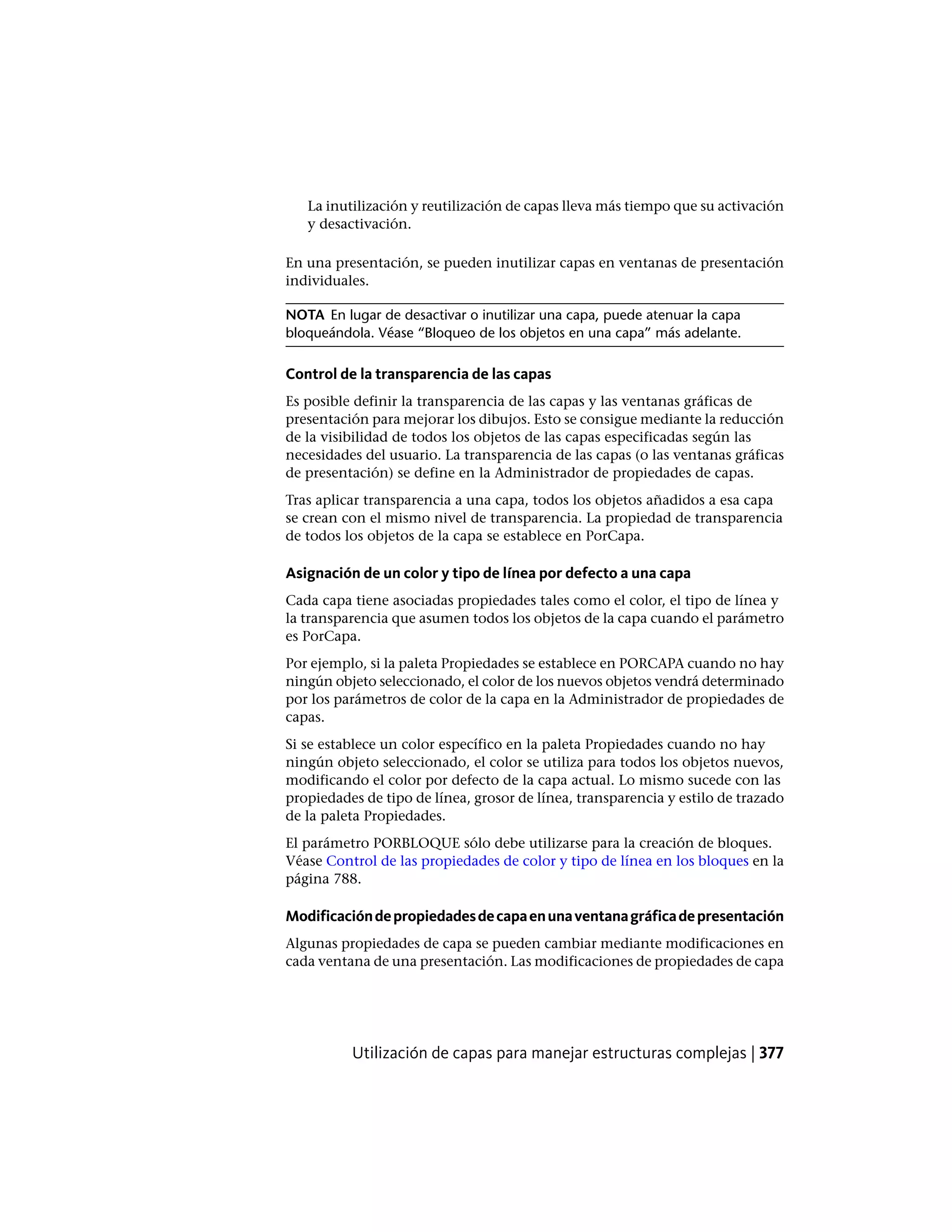La inutilización y reutilización de capas lleva más tiempo que su activación
y desactivación.
En una presentación, se pueden inutilizar capas en ventanas de presentación
individuales.
NOTA En lugar de desactivar o inutilizar una capa, puede atenuar la capa
bloqueándola. Véase “Bloqueo de los objetos en una capa” más adelante.
Control de la transparencia de las capas
Es posible definir la transparencia de las capas y las ventanas gráficas de
presentación para mejorar los dibujos. Esto se consigue mediante la reducción
de la visibilidad de todos los objetos de las capas especificadas según las
necesidades del usuario. La transparencia de las capas (o las ventanas gráficas
de presentación) se define en la Administrador de propiedades de capas.
Tras aplicar transparencia a una capa, todos los objetos añadidos a esa capa
se crean con el mismo nivel de transparencia. La propiedad de transparencia
de todos los objetos de la capa se establece en PorCapa.
Asignación de un color y tipo de línea por defecto a una capa
Cada capa tiene asociadas propiedades tales como el color, el tipo de línea y
la transparencia que asumen todos los objetos de la capa cuando el parámetro
es PorCapa.
Por ejemplo, si la paleta Propiedades se establece en PORCAPA cuando no hay
ningún objeto seleccionado, el color de los nuevos objetos vendrá determinado
por los parámetros de color de la capa en la Administrador de propiedades de
capas.
Si se establece un color específico en la paleta Propiedades cuando no hay
ningún objeto seleccionado, el color se utiliza para todos los objetos nuevos,
modificando el color por defecto de la capa actual. Lo mismo sucede con las
propiedades de tipo de línea, grosor de línea, transparencia y estilo de trazado
de la paleta Propiedades.
El parámetro PORBLOQUE sólo debe utilizarse para la creación de bloques.
Véase Control de las propiedades de color y tipo de línea en los bloques en la
página 788.
Modificacióndepropiedadesdecapaenunaventanagráficadepresentación
Algunas propiedades de capa se pueden cambiar mediante modificaciones en
cada ventana de una presentación. Las modificaciones de propiedades de capa
Utilización de capas para manejar estructuras complejas | 377
 