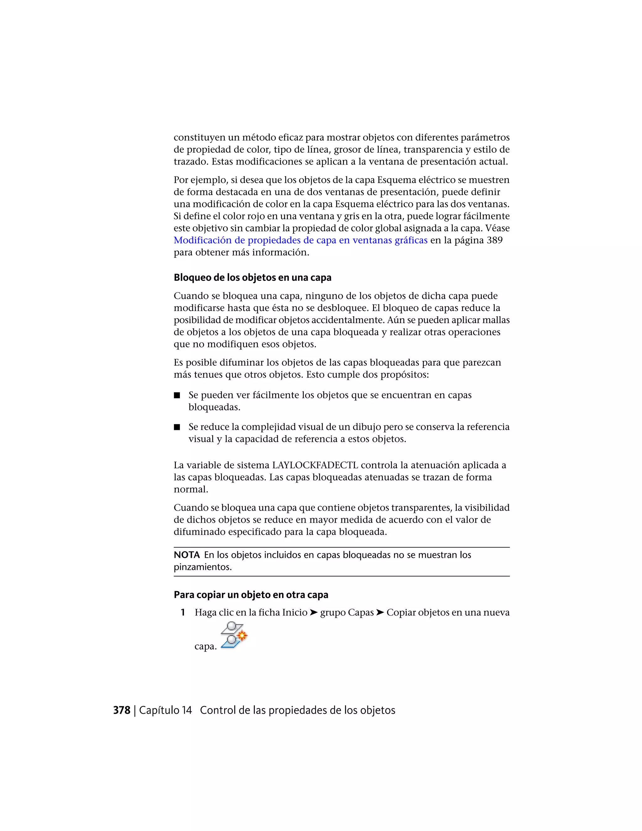 constituyen un método eficaz para mostrar objetos con diferentes parámetros
de propiedad de color, tipo de línea, grosor de línea, transparencia y estilo de
trazado. Estas modificaciones se aplican a la ventana de presentación actual.
Por ejemplo, si desea que los objetos de la capa Esquema eléctrico se muestren
de forma destacada en una de dos ventanas de presentación, puede definir
una modificación de color en la capa Esquema eléctrico para las dos ventanas.
Si define el color rojo en una ventana y gris en la otra, puede lograr fácilmente
este objetivo sin cambiar la propiedad de color global asignada a la capa. Véase
Modificación de propiedades de capa en ventanas gráficas en la página 389
para obtener más información.
Bloqueo de los objetos en una capa
Cuando se bloquea una capa, ninguno de los objetos de dicha capa puede
modificarse hasta que ésta no se desbloquee. El bloqueo de capas reduce la
posibilidad de modificar objetos accidentalmente. Aún se pueden aplicar mallas
de objetos a los objetos de una capa bloqueada y realizar otras operaciones
que no modifiquen esos objetos.
Es posible difuminar los objetos de las capas bloqueadas para que parezcan
más tenues que otros objetos. Esto cumple dos propósitos:
■ Se pueden ver fácilmente los objetos que se encuentran en capas
bloqueadas.
■ Se reduce la complejidad visual de un dibujo pero se conserva la referencia
visual y la capacidad de referencia a estos objetos.
La variable de sistema LAYLOCKFADECTL controla la atenuación aplicada a
las capas bloqueadas. Las capas bloqueadas atenuadas se trazan de forma
normal.
Cuando se bloquea una capa que contiene objetos transparentes, la visibilidad
de dichos objetos se reduce en mayor medida de acuerdo con el valor de
difuminado especificado para la capa bloqueada.
NOTA En los objetos incluidos en capas bloqueadas no se muestran los
pinzamientos.
Para copiar un objeto en otra capa
1 Haga clic en la ficha Inicio ➤ grupo Capas ➤ Copiar objetos en una nueva
capa.
378 | Capítulo 14 Control de las propiedades de los objetos
 