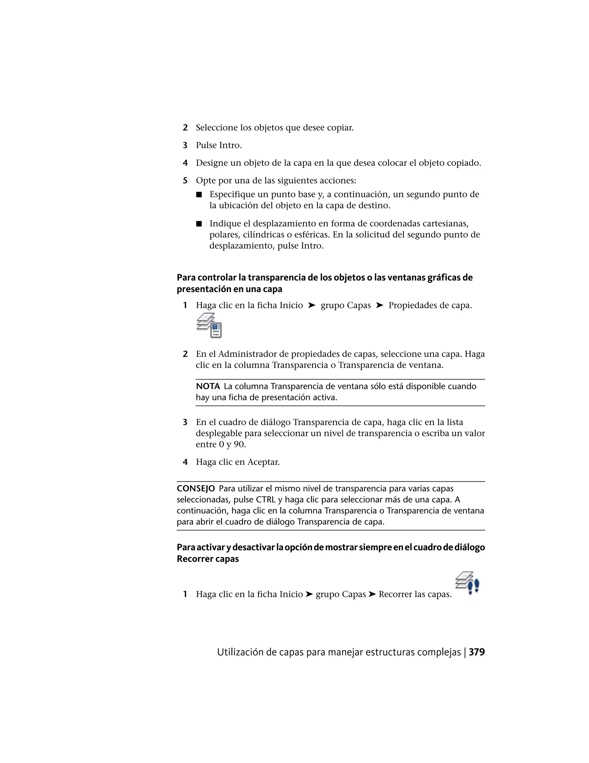 2 Seleccione los objetos que desee copiar.
3 Pulse Intro.
4 Designe un objeto de la capa en la que desea colocar el objeto copiado.
5 Opte por una de las siguientes acciones:
■ Especifique un punto base y, a continuación, un segundo punto de
la ubicación del objeto en la capa de destino.
■ Indique el desplazamiento en forma de coordenadas cartesianas,
polares, cilíndricas o esféricas. En la solicitud del segundo punto de
desplazamiento, pulse Intro.
Para controlar la transparencia de los objetos o las ventanas gráficas de
presentación en una capa
1 Haga clic en la ficha Inicio ➤ grupo Capas ➤ Propiedades de capa.
2 En el Administrador de propiedades de capas, seleccione una capa. Haga
clic en la columna Transparencia o Transparencia de ventana.
NOTA La columna Transparencia de ventana sólo está disponible cuando
hay una ficha de presentación activa.
3 En el cuadro de diálogo Transparencia de capa, haga clic en la lista
desplegable para seleccionar un nivel de transparencia o escriba un valor
entre 0 y 90.
4 Haga clic en Aceptar.
CONSEJO Para utilizar el mismo nivel de transparencia para varias capas
seleccionadas, pulse CTRL y haga clic para seleccionar más de una capa. A
continuación, haga clic en la columna Transparencia o Transparencia de ventana
para abrir el cuadro de diálogo Transparencia de capa.
Paraactivarydesactivarlaopcióndemostrarsiempreenelcuadrodediálogo
Recorrer capas
1 Haga clic en la ficha Inicio ➤ grupo Capas ➤ Recorrer las capas.
Utilización de capas para manejar estructuras complejas | 379
 