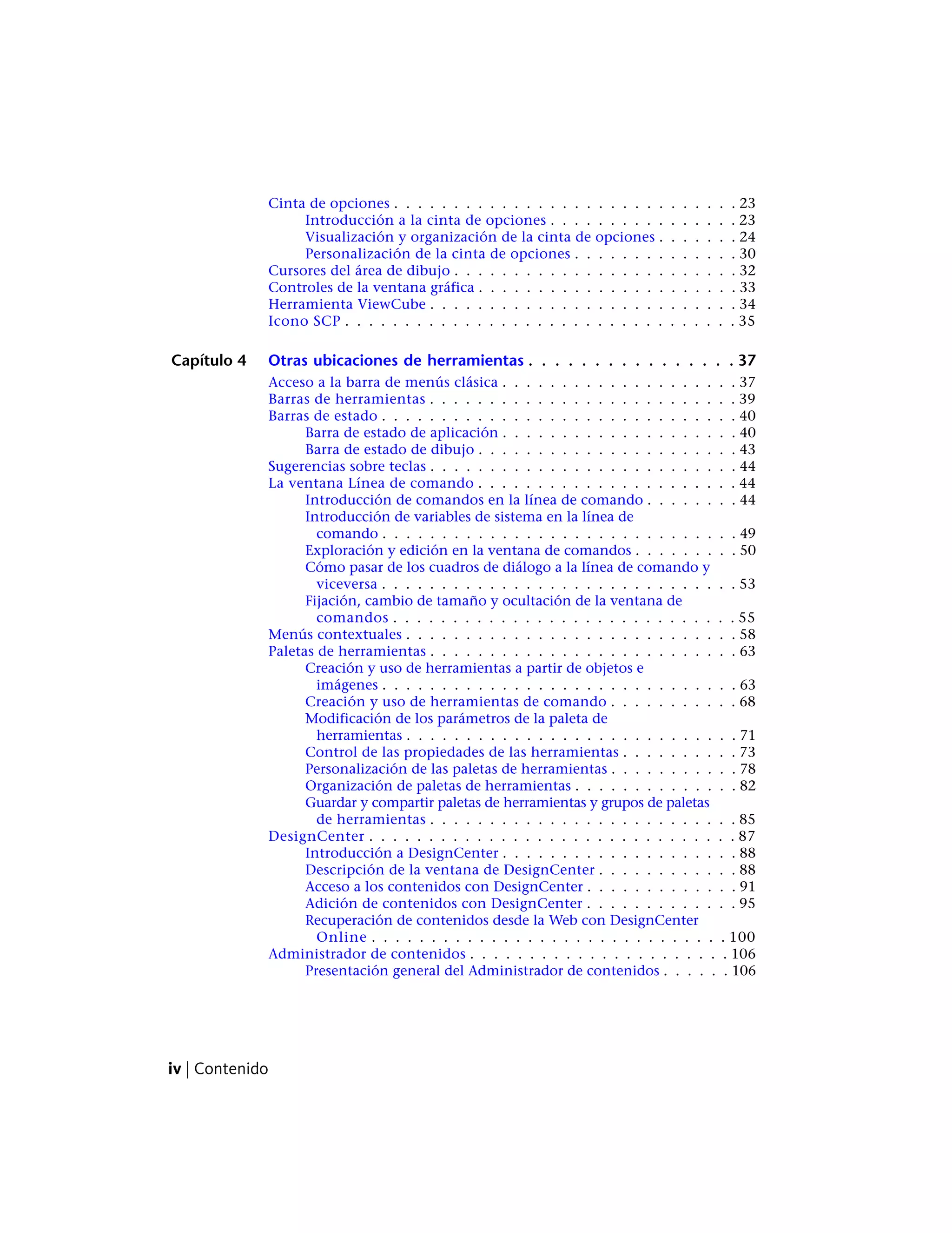Cinta de opciones . . . . . . . . . . . . . . . . . . . . . . . . . . . . . 23
Introducción a la cinta de opciones . . . . . . . . . . . . . . . . 23
Visualización y organización de la cinta de opciones . . . . . . . 24
Personalización de la cinta de opciones . . . . . . . . . . . . . . 30
Cursores del área de dibujo . . . . . . . . . . . . . . . . . . . . . . . . 32
Controles de la ventana gráfica . . . . . . . . . . . . . . . . . . . . . . 33
Herramienta ViewCube . . . . . . . . . . . . . . . . . . . . . . . . . . 34
Icono SCP . . . . . . . . . . . . . . . . . . . . . . . . . . . . . . . . . 35
Capítulo 4 Otras ubicaciones de herramientas . . . . . . . . . . . . . . . . 37
Acceso a la barra de menús clásica . . . . . . . . . . . . . . . . . . . . 37
Barras de herramientas . . . . . . . . . . . . . . . . . . . . . . . . . . 39
Barras de estado . . . . . . . . . . . . . . . . . . . . . . . . . . . . . . 40
Barra de estado de aplicación . . . . . . . . . . . . . . . . . . . . 40
Barra de estado de dibujo . . . . . . . . . . . . . . . . . . . . . . 43
Sugerencias sobre teclas . . . . . . . . . . . . . . . . . . . . . . . . . . 44
La ventana Línea de comando . . . . . . . . . . . . . . . . . . . . . . 44
Introducción de comandos en la línea de comando . . . . . . . . 44
Introducción de variables de sistema en la línea de
comando . . . . . . . . . . . . . . . . . . . . . . . . . . . . . . 49
Exploración y edición en la ventana de comandos . . . . . . . . . 50
Cómo pasar de los cuadros de diálogo a la línea de comando y
viceversa . . . . . . . . . . . . . . . . . . . . . . . . . . . . . . 53
Fijación, cambio de tamaño y ocultación de la ventana de
comandos . . . . . . . . . . . . . . . . . . . . . . . . . . . . . 55
Menús contextuales . . . . . . . . . . . . . . . . . . . . . . . . . . . . 58
Paletas de herramientas . . . . . . . . . . . . . . . . . . . . . . . . . . 63
Creación y uso de herramientas a partir de objetos e
imágenes . . . . . . . . . . . . . . . . . . . . . . . . . . . . . . 63
Creación y uso de herramientas de comando . . . . . . . . . . . 68
Modificación de los parámetros de la paleta de
herramientas . . . . . . . . . . . . . . . . . . . . . . . . . . . . 71
Control de las propiedades de las herramientas . . . . . . . . . . 73
Personalización de las paletas de herramientas . . . . . . . . . . . 78
Organización de paletas de herramientas . . . . . . . . . . . . . . 82
Guardar y compartir paletas de herramientas y grupos de paletas
de herramientas . . . . . . . . . . . . . . . . . . . . . . . . . . 85
DesignCenter . . . . . . . . . . . . . . . . . . . . . . . . . . . . . . . 87
Introducción a DesignCenter . . . . . . . . . . . . . . . . . . . . 88
Descripción de la ventana de DesignCenter . . . . . . . . . . . . 88
Acceso a los contenidos con DesignCenter . . . . . . . . . . . . . 91
Adición de contenidos con DesignCenter . . . . . . . . . . . . . 95
Recuperación de contenidos desde la Web con DesignCenter
Online . . . . . . . . . . . . . . . . . . . . . . . . . . . . . . 100
Administrador de contenidos . . . . . . . . . . . . . . . . . . . . . . 106
Presentación general del Administrador de contenidos . . . . . . 106
iv | Contenido
 