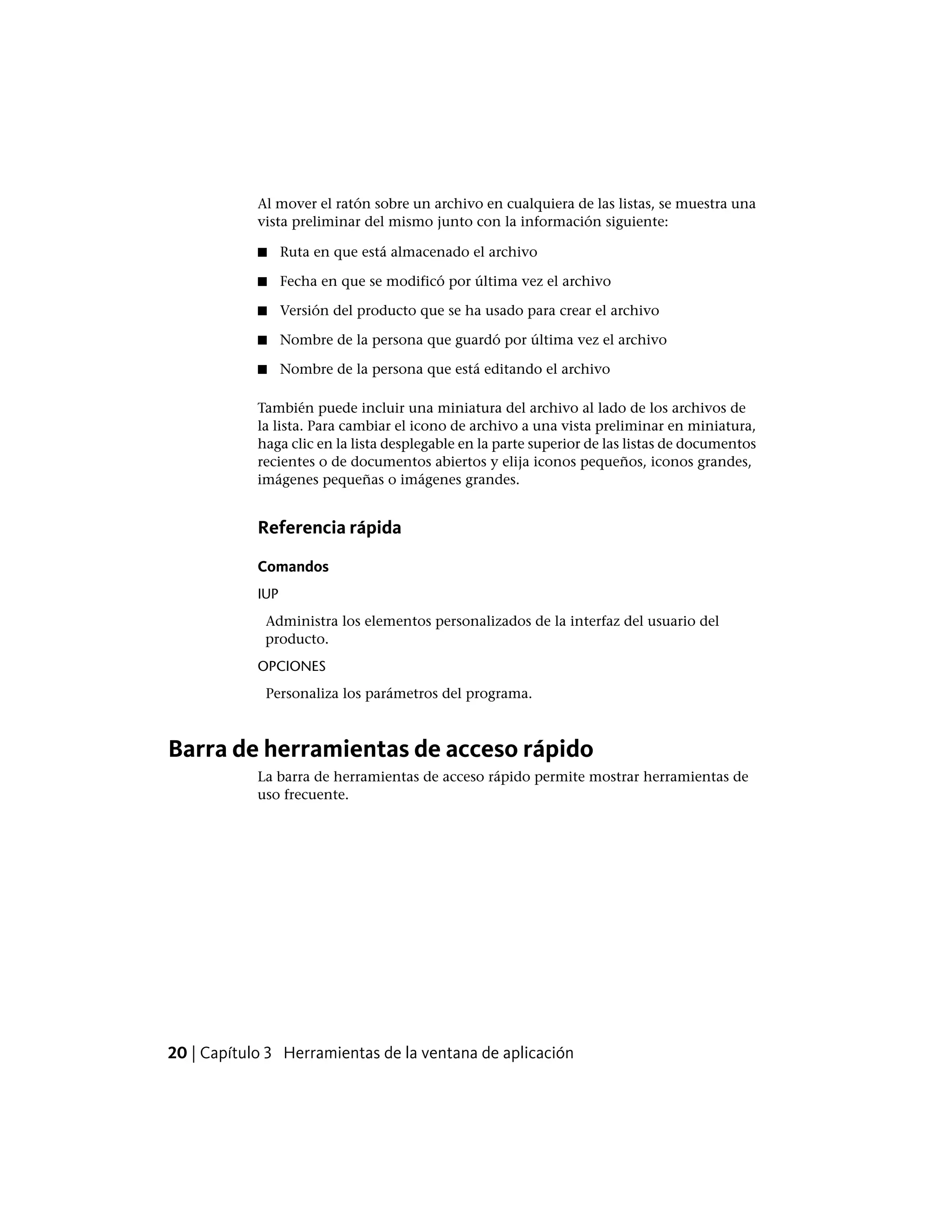 Al mover el ratón sobre un archivo en cualquiera de las listas, se muestra una
vista preliminar del mismo junto con la información siguiente:
■ Ruta en que está almacenado el archivo
■ Fecha en que se modificó por última vez el archivo
■ Versión del producto que se ha usado para crear el archivo
■ Nombre de la persona que guardó por última vez el archivo
■ Nombre de la persona que está editando el archivo
También puede incluir una miniatura del archivo al lado de los archivos de
la lista. Para cambiar el icono de archivo a una vista preliminar en miniatura,
haga clic en la lista desplegable en la parte superior de las listas de documentos
recientes o de documentos abiertos y elija iconos pequeños, iconos grandes,
imágenes pequeñas o imágenes grandes.
Referencia rápida
Comandos
IUP
Administra los elementos personalizados de la interfaz del usuario del
producto.
OPCIONES
Personaliza los parámetros del programa.
Barra de herramientas de acceso rápido
La barra de herramientas de acceso rápido permite mostrar herramientas de
uso frecuente.
20 | Capítulo 3 Herramientas de la ventana de aplicación
 