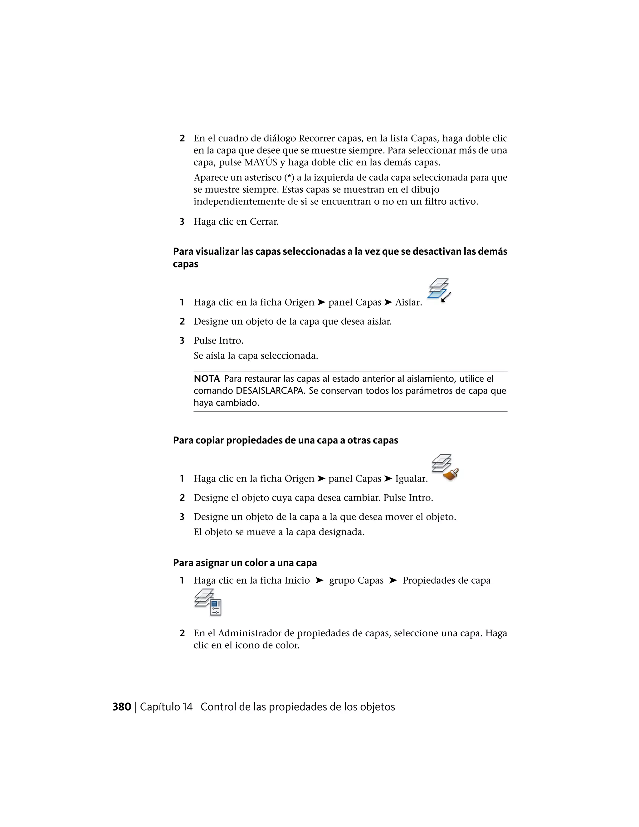 2 En el cuadro de diálogo Recorrer capas, en la lista Capas, haga doble clic
en la capa que desee que se muestre siempre. Para seleccionar más de una
capa, pulse MAYÚS y haga doble clic en las demás capas.
Aparece un asterisco (*) a la izquierda de cada capa seleccionada para que
se muestre siempre. Estas capas se muestran en el dibujo
independientemente de si se encuentran o no en un filtro activo.
3 Haga clic en Cerrar.
Para visualizar las capas seleccionadas a la vez que se desactivan las demás
capas
1 Haga clic en la ficha Origen ➤ panel Capas ➤ Aislar.
2 Designe un objeto de la capa que desea aislar.
3 Pulse Intro.
Se aísla la capa seleccionada.
NOTA Para restaurar las capas al estado anterior al aislamiento, utilice el
comando DESAISLARCAPA. Se conservan todos los parámetros de capa que
haya cambiado.
Para copiar propiedades de una capa a otras capas
1 Haga clic en la ficha Origen ➤ panel Capas ➤ Igualar.
2 Designe el objeto cuya capa desea cambiar. Pulse Intro.
3 Designe un objeto de la capa a la que desea mover el objeto.
El objeto se mueve a la capa designada.
Para asignar un color a una capa
1 Haga clic en la ficha Inicio ➤ grupo Capas ➤ Propiedades de capa
2 En el Administrador de propiedades de capas, seleccione una capa. Haga
clic en el icono de color.
380 | Capítulo 14 Control de las propiedades de los objetos
 